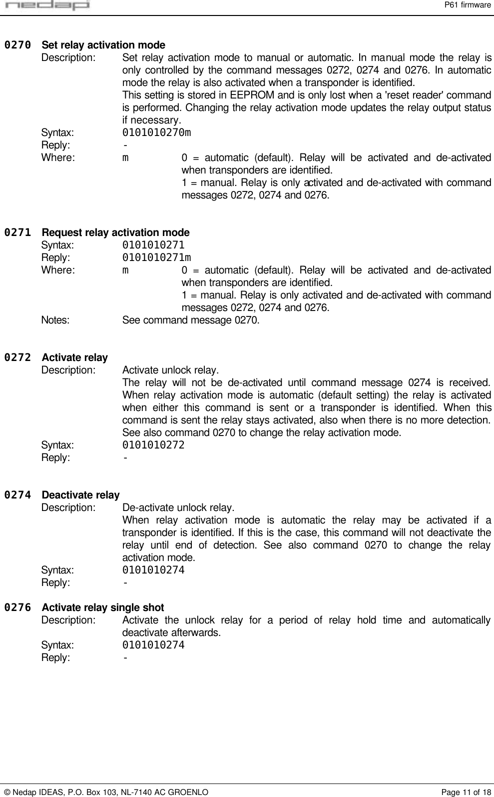 P61 firmware&copy; Nedap IDEAS, P.O. Box 103, NL-7140 AC GROENLO Page 11 of 180270 Set relay activation modeDescription: Set relay activation mode to manual or automatic. In manual mode the relay isonly controlled by the command messages 0272, 0274 and 0276. In automaticmode the relay is also activated when a transponder is identified.This setting is stored in EEPROM and is only lost when a 'reset reader' commandis performed. Changing the relay activation mode updates the relay output statusif necessary.Syntax: 0101010270mReply: -Where: m0 = automatic (default). Relay will be activated and de-activatedwhen transponders are identified.1 = manual. Relay is only activated and de-activated with commandmessages 0272, 0274 and 0276.0271 Request relay activation modeSyntax: 0101010271Reply: 0101010271mWhere: m0 = automatic (default). Relay will be activated and de-activatedwhen transponders are identified.1 = manual. Relay is only activated and de-activated with commandmessages 0272, 0274 and 0276.Notes: See command message 0270.0272 Activate relayDescription: Activate unlock relay.The relay will not be de-activated until command message 0274 is received.When relay activation mode is automatic (default setting) the relay is activatedwhen either this command is sent or a transponder is identified. When thiscommand is sent the relay stays activated, also when there is no more detection.See also command 0270 to change the relay activation mode.Syntax: 0101010272Reply: -0274 Deactivate relayDescription: De-activate unlock relay.When relay activation mode is automatic the relay may be activated if atransponder is identified. If this is the case, this command will not deactivate therelay until end of detection. See also command 0270 to change the relayactivation mode.Syntax: 0101010274Reply: -0276 Activate relay single shotDescription: Activate the unlock relay for a period of relay hold time and automaticallydeactivate afterwards.Syntax: 0101010274Reply: -