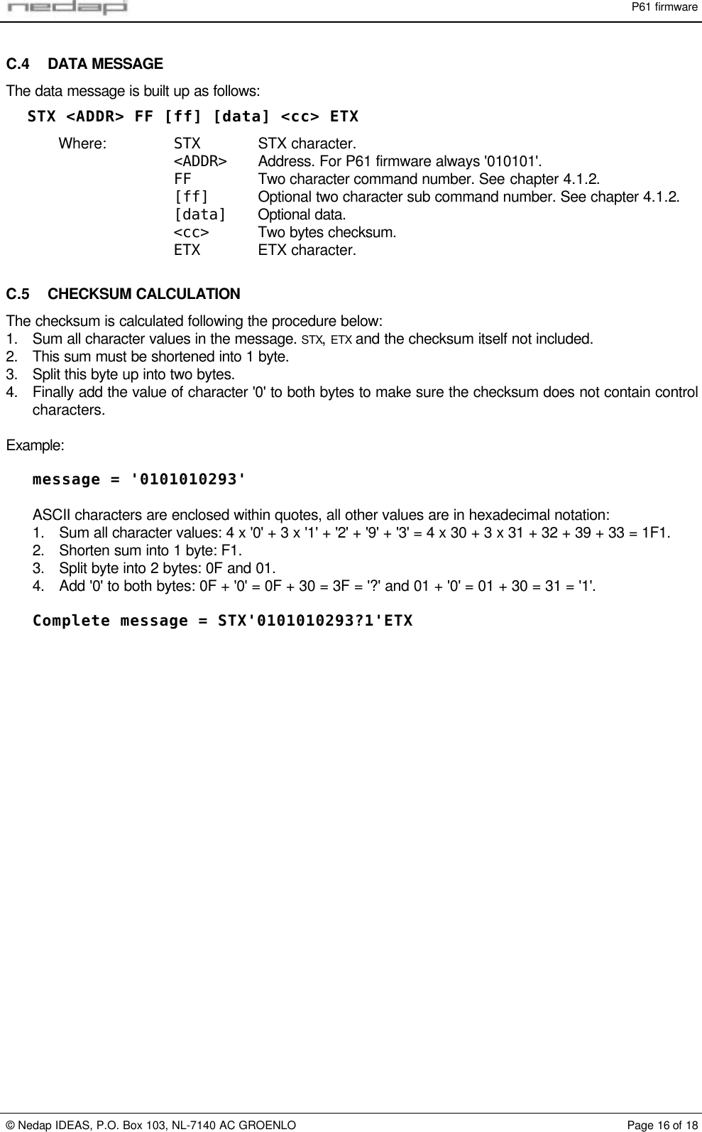 P61 firmware&copy; Nedap IDEAS, P.O. Box 103, NL-7140 AC GROENLO Page 16 of 18C.4 DATA MESSAGEThe data message is built up as follows:STX <ADDR> FF [ff] [data] <cc> ETXWhere: STX STX character.<ADDR> Address. For P61 firmware always '010101'.FF Two character command number. See chapter 4.1.2.[ff] Optional two character sub command number. See chapter 4.1.2.[data] Optional data.<cc> Two bytes checksum.ETX ETX character.C.5 CHECKSUM CALCULATIONThe checksum is calculated following the procedure below:1. Sum all character values in the message. STX, ETX and the checksum itself not included.2. This sum must be shortened into 1 byte.3. Split this byte up into two bytes.4. Finally add the value of character '0' to both bytes to make sure the checksum does not contain controlcharacters.Example:message = '0101010293'ASCII characters are enclosed within quotes, all other values are in hexadecimal notation:1. Sum all character values: 4 x '0' + 3 x '1' + '2' + '9' + '3' = 4 x 30 + 3 x 31 + 32 + 39 + 33 = 1F1.2. Shorten sum into 1 byte: F1.3. Split byte into 2 bytes: 0F and 01.4. Add '0' to both bytes: 0F + '0' = 0F + 30 = 3F = '?' and 01 + '0' = 01 + 30 = 31 = '1'.Complete message = STX'0101010293?1'ETX