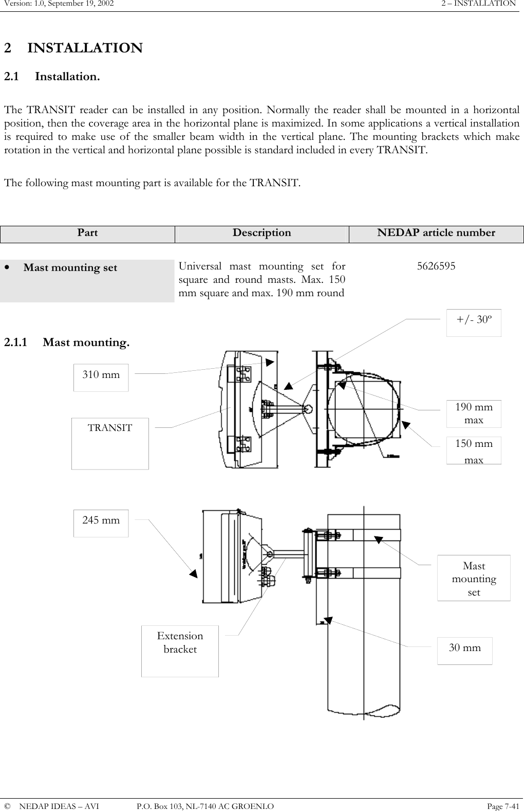 Version: 1.0, September 19, 2002  2 &ndash; INSTALLATION 2 INSTALLATION 2.1 Installation.  The TRANSIT reader can be installed in any position. Normally the reader shall be mounted in a horizontal position, then the coverage area in the horizontal plane is maximized. In some applications a vertical installation is required to make use of the smaller beam width in the vertical plane. The mounting brackets which make rotation in the vertical and horizontal plane possible is standard included in every TRANSIT.  The following mast mounting part is available for the TRANSIT.   Part  Description  NEDAP article number    &bull;  Mast mounting set  Universal mast mounting set for square and round masts. Max. 150 mm square and max. 190 mm round5626595     2.1.1 Mast mounting. Mast mounting set150 mm max 190 mm max +/- 30&ordm;310 mm 245 mm 30 mm Extension bracket TRANSIT                           &copy;  NEDAP IDEAS &ndash; AVI   P.O. Box 103, NL-7140 AC GROENLO Page 7-41   