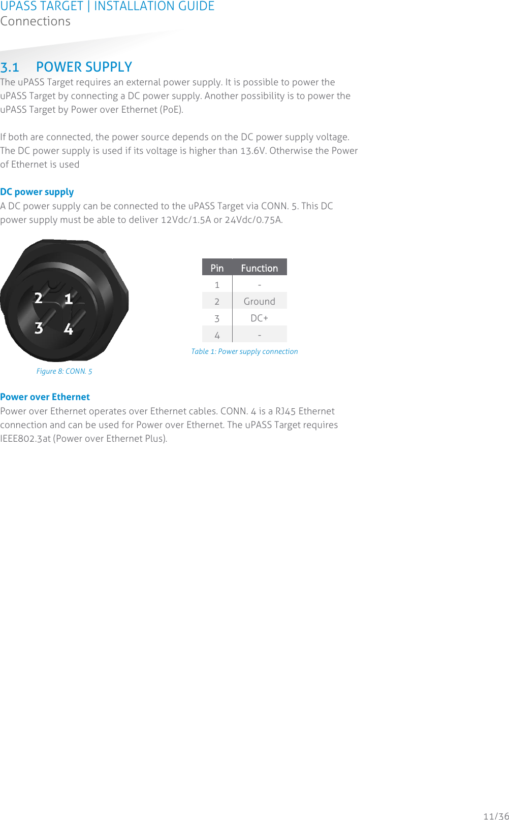 UPASS TARGET | INSTALLATION GUIDE Connections  11/36 3.1 POWER SUPPLY The uPASS Target requires an external power supply. It is possible to power the uPASS Target by connecting a DC power supply. Another possibility is to power the uPASS Target by Power over Ethernet (PoE).   If both are connected, the power source depends on the DC power supply voltage. The DC power supply is used if its voltage is higher than 13.6V. Otherwise the Power of Ethernet is used   DC power supply A DC power supply can be connected to the uPASS Target via CONN. 5. This DC power supply must be able to deliver 12Vdc/1.5A or 24Vdc/0.75A.   Figure 8: CONN. 5 Pin Function 1 - 2 Ground 3 DC+ 4 - Table 1: Power supply connection  Power over Ethernet Power over Ethernet operates over Ethernet cables. CONN. 4 is a RJ45 Ethernet connection and can be used for Power over Ethernet. The uPASS Target requires IEEE802.3at (Power over Ethernet Plus).   
