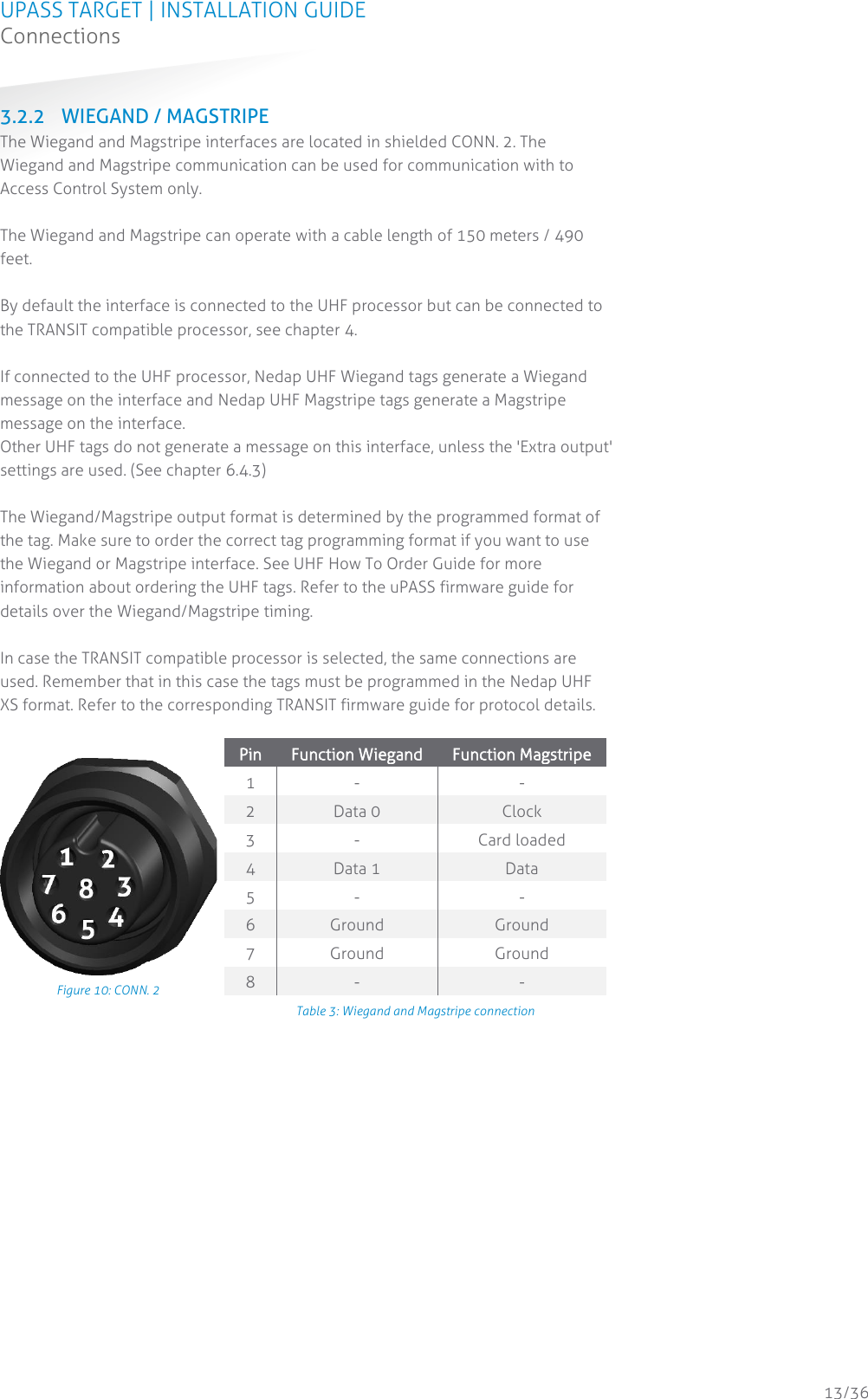 UPASS TARGET | INSTALLATION GUIDE Connections  13/36 3.2.2 WIEGAND / MAGSTRIPE The Wiegand and Magstripe interfaces are located in shielded CONN. 2. The Wiegand and Magstripe communication can be used for communication with to Access Control System only.   The Wiegand and Magstripe can operate with a cable length of 150 meters / 490 feet.  By default the interface is connected to the UHF processor but can be connected to the TRANSIT compatible processor, see chapter 4.   If connected to the UHF processor, Nedap UHF Wiegand tags generate a Wiegand message on the interface and Nedap UHF Magstripe tags generate a Magstripe message on the interface. Other UHF tags do not generate a message on this interface, unless the &apos;Extra output&apos; settings are used. (See chapter 6.4.3)  The Wiegand/Magstripe output format is determined by the programmed format of the tag. Make sure to order the correct tag programming format if you want to use the Wiegand or Magstripe interface. See UHF How To Order Guide for more information about ordering the UHF tags. Refer to the uPASS firmware guide for details over the Wiegand/Magstripe timing.  In case the TRANSIT compatible processor is selected, the same connections are used. Remember that in this case the tags must be programmed in the Nedap UHF XS format. Refer to the corresponding TRANSIT firmware guide for protocol details.   Figure 10: CONN. 2 Pin Function Wiegand Function Magstripe 1 - - 2 Data 0 Clock 3 - Card loaded 4 Data 1 Data 5 - - 6 Ground Ground 7 Ground Ground 8 - - Table 3: Wiegand and Magstripe connection     