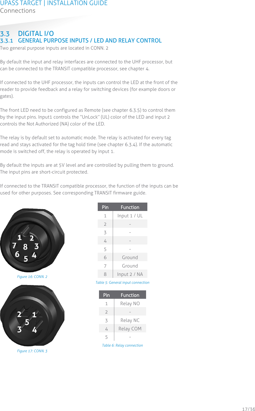 UPASS TARGET | INSTALLATION GUIDE Connections  17/36 3.3 DIGITAL I/O 3.3.1 GENERAL PURPOSE INPUTS / LED AND RELAY CONTROL Two general purpose inputs are located in CONN. 2   By default the input and relay interfaces are connected to the UHF processor, but can be connected to the TRANSIT compatible processor, see chapter 4.  If connected to the UHF processor, the inputs can control the LED at the front of the reader to provide feedback and a relay for switching devices (for example doors or gates).   The front LED need to be configured as Remote (see chapter 6.3.5) to control them by the input pins. Input1 controls the “UnLock” (UL) color of the LED and input 2 controls the Not Authorized (NA) color of the LED.  The relay is by default set to automatic mode. The relay is activated for every tag read and stays activated for the tag hold time (see chapter 6.3.4). If the automatic mode is switched off, the relay is operated by input 1.  By default the inputs are at 5V level and are controlled by pulling them to ground. The input pins are short-circuit protected.  If connected to the TRANSIT compatible processor, the function of the inputs can be used for other purposes. See corresponding TRANSIT firmware guide.   Figure 16: CONN. 2 Pin Function 1 Input 1 / UL 2 - 3 - 4 - 5 - 6 Ground 7 Ground 8 Input 2 / NA Table 5: General input connection  Figure 17: CONN. 3 Pin Function 1 Relay NO 2 - 3 Relay NC 4 Relay COM 5 - Table 6: Relay connection  