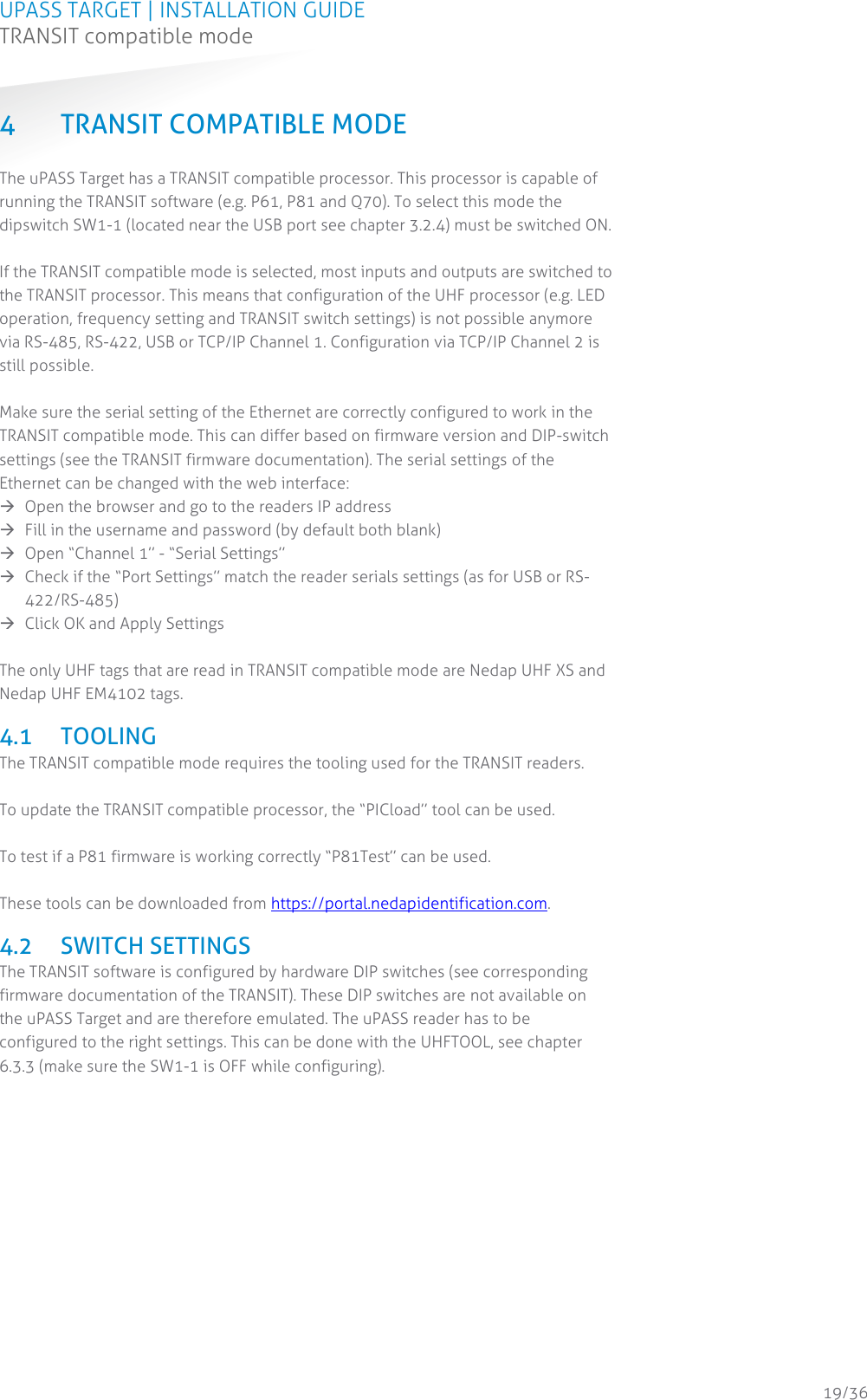 UPASS TARGET | INSTALLATION GUIDE TRANSIT compatible mode  19/36 4 TRANSIT COMPATIBLE MODE The uPASS Target has a TRANSIT compatible processor. This processor is capable of running the TRANSIT software (e.g. P61, P81 and Q70). To select this mode the dipswitch SW1-1 (located near the USB port see chapter 3.2.4) must be switched ON.  If the TRANSIT compatible mode is selected, most inputs and outputs are switched to the TRANSIT processor. This means that configuration of the UHF processor (e.g. LED operation, frequency setting and TRANSIT switch settings) is not possible anymore via RS-485, RS-422, USB or TCP/IP Channel 1. Configuration via TCP/IP Channel 2 is still possible.  Make sure the serial setting of the Ethernet are correctly configured to work in the TRANSIT compatible mode. This can differ based on firmware version and DIP-switch settings (see the TRANSIT firmware documentation). The serial settings of the Ethernet can be changed with the web interface:   Open the browser and go to the readers IP address   Fill in the username and password (by default both blank)  Open “Channel 1” - “Serial Settings”    Check if the “Port Settings” match the reader serials settings (as for USB or RS-422/RS-485)   Click OK and Apply Settings  The only UHF tags that are read in TRANSIT compatible mode are Nedap UHF XS and Nedap UHF EM4102 tags.  4.1 TOOLING The TRANSIT compatible mode requires the tooling used for the TRANSIT readers.   To update the TRANSIT compatible processor, the “PICload” tool can be used.  To test if a P81 firmware is working correctly “P81Test” can be used.  These tools can be downloaded from https://portal.nedapidentification.com.  4.2 SWITCH SETTINGS The TRANSIT software is configured by hardware DIP switches (see corresponding firmware documentation of the TRANSIT). These DIP switches are not available on the uPASS Target and are therefore emulated. The uPASS reader has to be configured to the right settings. This can be done with the UHFTOOL, see chapter 6.3.3 (make sure the SW1-1 is OFF while configuring).       