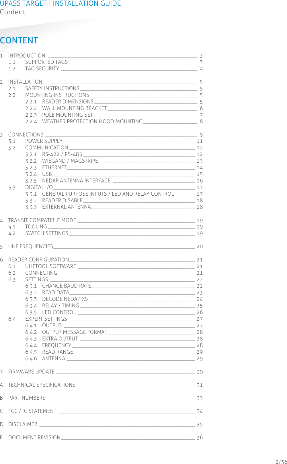 UPASS TARGET | INSTALLATION GUIDE Content  2/36 CONTENT 1 INTRODUCTION  _______________________________________________________  3 1.1 SUPPORTED TAGS _______________________________________________  3 1.2 TAG SECURITY __________________________________________________  4 2 INSTALLATION  ________________________________________________________  5 2.1 SAFETY INSTRUCTIONS ___________________________________________  5 2.2 MOUNTING INSTRUCTIONS _______________________________________  5 2.2.1 READER DIMENSIONS ______________________________________  5 2.2.2 WALL MOUNTING BRACKET _________________________________  6 2.2.3 POLE MOUNTING SET ______________________________________  7 2.2.4 WEATHER PROTECTION HOOD MOUNTING ____________________  8 3 CONNECTIONS ________________________________________________________  9 3.1 POWER SUPPLY ________________________________________________ 11 3.2 COMMUNICATION ______________________________________________ 12 3.2.1 RS-422 / RS-485 _________________________________________ 12 3.2.2 WIEGAND / MAGSTRIPE ___________________________________ 13 3.2.3 ETHERNET_______________________________________________ 14 3.2.4 USB ____________________________________________________ 15 3.2.5 NEDAP ANTENNA INTERFACE  ______________________________ 16 3.3 DIGITAL I/O ____________________________________________________ 17 3.3.1 GENERAL PURPOSE INPUTS / LED AND RELAY CONTROL _______ 17 3.3.2 READER DISABLE _________________________________________ 18 3.3.3 EXTERNAL ANTENNA ______________________________________ 18 4 TRANSIT COMPATIBLE MODE ___________________________________________ 19 4.1 TOOLING ______________________________________________________ 19 4.2 SWITCH SETTINGS ______________________________________________ 19 5 UHF FREQUENCIES____________________________________________________ 20 6 READER CONFIGURATION ______________________________________________ 21 6.1 UHFTOOL SOFTWARE ___________________________________________ 21 6.2 CONNECTING __________________________________________________ 21 6.3 SETTINGS  _____________________________________________________ 22 6.3.1 CHANGE BAUD RATE ______________________________________ 22 6.3.2 READ DATA______________________________________________ 23 6.3.3 DECODE NEDAP XS _______________________________________ 24 6.3.4 RELAY / TIMING __________________________________________ 25 6.3.5 LED CONTROL ___________________________________________ 26 6.4 EXPERT SETTINGS  ______________________________________________ 27 6.4.1 OUTPUT  ________________________________________________ 27 6.4.2 OUTPUT MESSAGE FORMAT ________________________________ 28 6.4.3 EXTRA OUTPUT  __________________________________________ 28 6.4.4 FREQUENCY _____________________________________________ 28 6.4.5 READ RANGE ____________________________________________ 29 6.4.6 ANTENNA _______________________________________________ 29 7 FIRMWARE UPDATE ___________________________________________________ 30 A TECHNICAL SPECIFICATIONS  ___________________________________________ 31 B PART NUMBERS  ______________________________________________________ 33 C FCC / IC STATEMENT __________________________________________________ 34 D DISCLAIMER _________________________________________________________ 35 E DOCUMENT REVISION _________________________________________________ 36 
