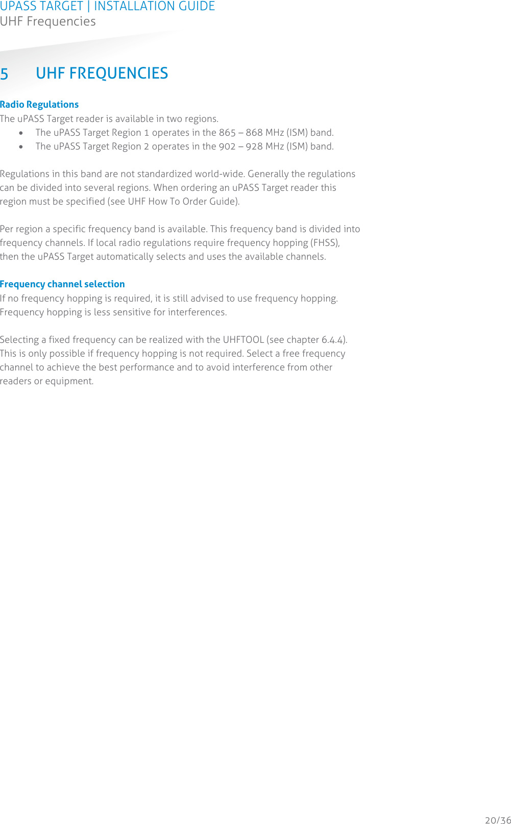 UPASS TARGET | INSTALLATION GUIDE UHF Frequencies  20/36 5 UHF FREQUENCIES Radio Regulations The uPASS Target reader is available in two regions.   The uPASS Target Region 1 operates in the 865 – 868 MHz (ISM) band.  The uPASS Target Region 2 operates in the 902 – 928 MHz (ISM) band.  Regulations in this band are not standardized world-wide. Generally the regulations can be divided into several regions. When ordering an uPASS Target reader this region must be specified (see UHF How To Order Guide).  Per region a specific frequency band is available. This frequency band is divided into frequency channels. If local radio regulations require frequency hopping (FHSS), then the uPASS Target automatically selects and uses the available channels.  Frequency channel selection If no frequency hopping is required, it is still advised to use frequency hopping. Frequency hopping is less sensitive for interferences.  Selecting a fixed frequency can be realized with the UHFTOOL (see chapter 6.4.4). This is only possible if frequency hopping is not required. Select a free frequency channel to achieve the best performance and to avoid interference from other readers or equipment.    
