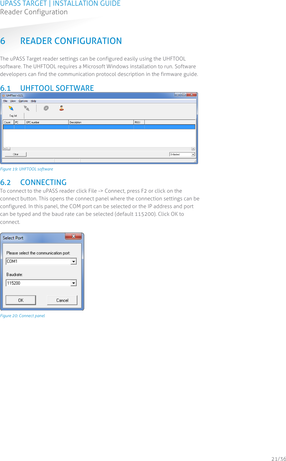 UPASS TARGET | INSTALLATION GUIDE Reader Configuration  21/36 6 READER CONFIGURATION The uPASS Target reader settings can be configured easily using the UHFTOOL software. The UHFTOOL requires a Microsoft Windows installation to run. Software developers can find the communication protocol description in the firmware guide.  6.1 UHFTOOL SOFTWARE  Figure 19: UHFTOOL software  6.2 CONNECTING To connect to the uPASS reader click File -&gt; Connect, press F2 or click on the connect button. This opens the connect panel where the connection settings can be configured. In this panel, the COM port can be selected or the IP address and port can be typed and the baud rate can be selected (default 115200). Click OK to connect.   Figure 20: Connect panel    