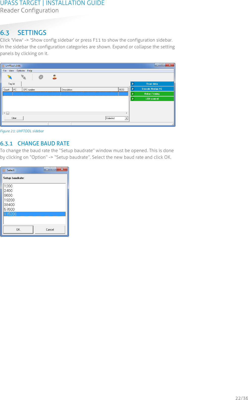 UPASS TARGET | INSTALLATION GUIDE Reader Configuration  22/36 6.3 SETTINGS Click &apos;View&apos; -&gt; &apos;Show config sidebar&apos; or press F11 to show the configuration sidebar. In the sidebar the configuration categories are shown. Expand or collapse the setting panels by clicking on it.   Figure 21: UHFTOOL sidebar  6.3.1 CHANGE BAUD RATE To change the baud rate the “Setup baudrate” window must be opened. This is done by clicking on “Option” -&gt; “Setup baudrate”. Select the new baud rate and click OK.      
