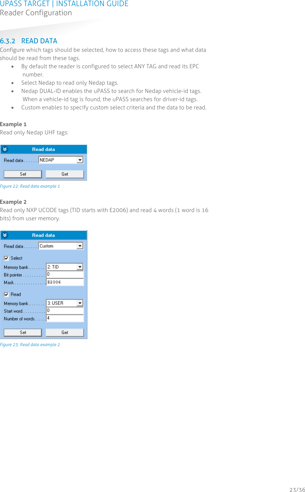 UPASS TARGET | INSTALLATION GUIDE Reader Configuration  23/36 6.3.2 READ DATA Configure which tags should be selected, how to access these tags and what data should be read from these tags.  By default the reader is configured to select ANY TAG and read its EPC number.  Select Nedap to read only Nedap tags.  Nedap DUAL-ID enables the uPASS to search for Nedap vehicle-id tags. When a vehicle-id tag is found, the uPASS searches for driver-id tags.  Custom enables to specify custom select criteria and the data to be read.  Example 1 Read only Nedap UHF tags:   Figure 22: Read data example 1  Example 2 Read only NXP UCODE tags (TID starts with E2006) and read 4 words (1 word is 16 bits) from user memory.   Figure 23: Read data example 2    