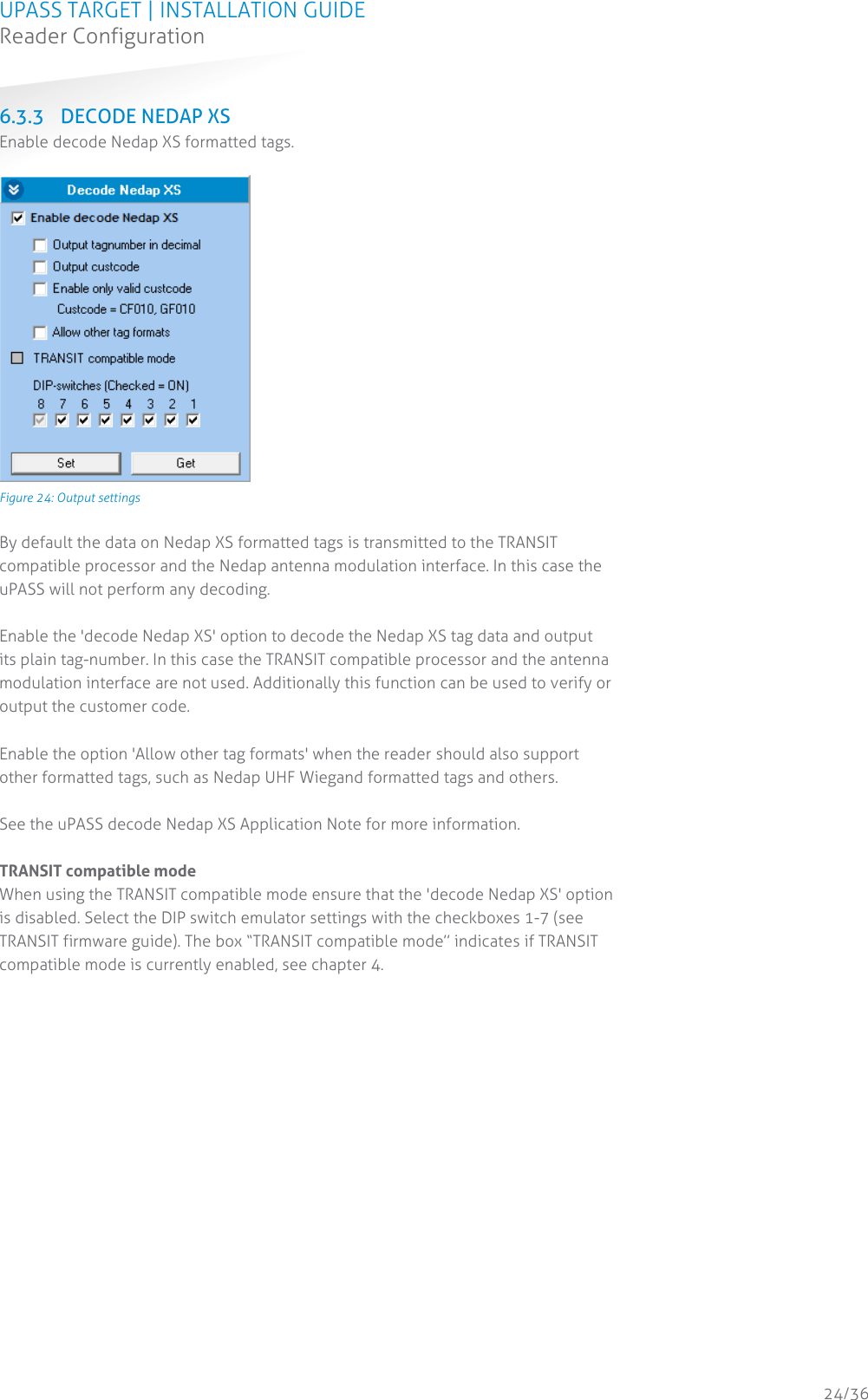 UPASS TARGET | INSTALLATION GUIDE Reader Configuration  24/36 6.3.3 DECODE NEDAP XS Enable decode Nedap XS formatted tags.   Figure 24: Output settings  By default the data on Nedap XS formatted tags is transmitted to the TRANSIT compatible processor and the Nedap antenna modulation interface. In this case the uPASS will not perform any decoding.  Enable the &apos;decode Nedap XS&apos; option to decode the Nedap XS tag data and output its plain tag-number. In this case the TRANSIT compatible processor and the antenna modulation interface are not used. Additionally this function can be used to verify or output the customer code.  Enable the option &apos;Allow other tag formats&apos; when the reader should also support other formatted tags, such as Nedap UHF Wiegand formatted tags and others.  See the uPASS decode Nedap XS Application Note for more information.  TRANSIT compatible mode When using the TRANSIT compatible mode ensure that the &apos;decode Nedap XS&apos; option is disabled. Select the DIP switch emulator settings with the checkboxes 1-7 (see TRANSIT firmware guide). The box “TRANSIT compatible mode” indicates if TRANSIT compatible mode is currently enabled, see chapter 4.   
