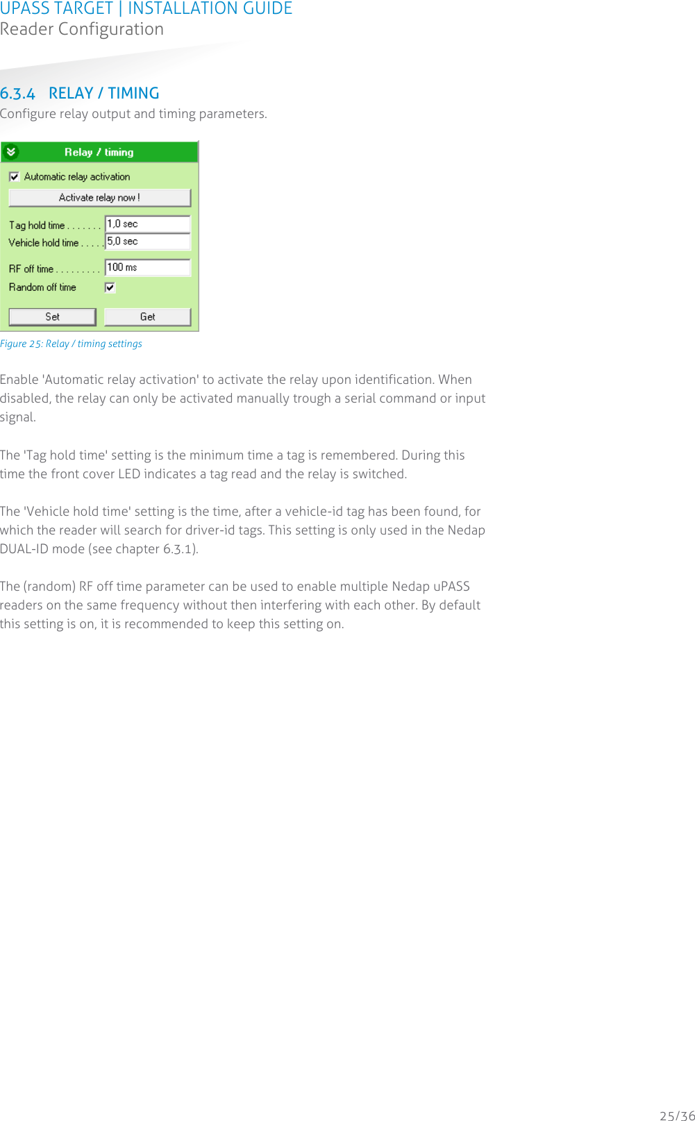 UPASS TARGET | INSTALLATION GUIDE Reader Configuration  25/36 6.3.4 RELAY / TIMING Configure relay output and timing parameters.   Figure 25: Relay / timing settings  Enable &apos;Automatic relay activation&apos; to activate the relay upon identification. When disabled, the relay can only be activated manually trough a serial command or input signal.  The &apos;Tag hold time&apos; setting is the minimum time a tag is remembered. During this time the front cover LED indicates a tag read and the relay is switched.  The &apos;Vehicle hold time&apos; setting is the time, after a vehicle-id tag has been found, for which the reader will search for driver-id tags. This setting is only used in the Nedap DUAL-ID mode (see chapter 6.3.1).  The (random) RF off time parameter can be used to enable multiple Nedap uPASS readers on the same frequency without then interfering with each other. By default this setting is on, it is recommended to keep this setting on.    