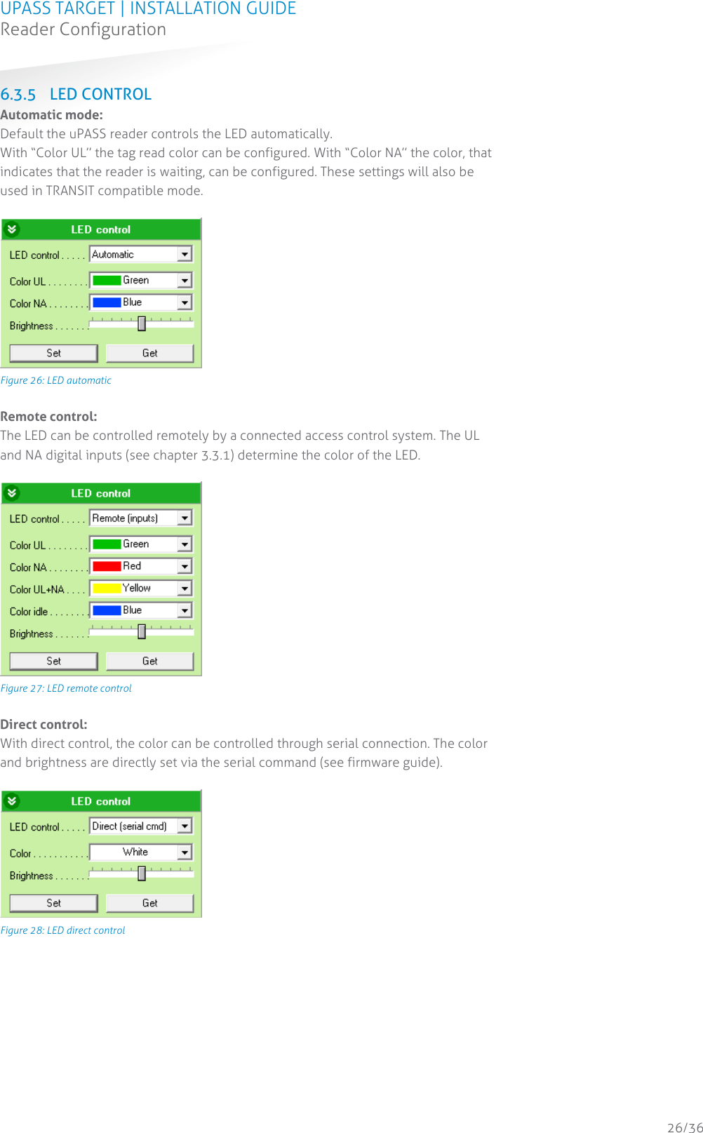 UPASS TARGET | INSTALLATION GUIDE Reader Configuration  26/36 6.3.5 LED CONTROL Automatic mode: Default the uPASS reader controls the LED automatically. With “Color UL” the tag read color can be configured. With “Color NA” the color, that indicates that the reader is waiting, can be configured. These settings will also be used in TRANSIT compatible mode.   Figure 26: LED automatic  Remote control: The LED can be controlled remotely by a connected access control system. The UL and NA digital inputs (see chapter 3.3.1) determine the color of the LED.   Figure 27: LED remote control  Direct control: With direct control, the color can be controlled through serial connection. The color and brightness are directly set via the serial command (see firmware guide).   Figure 28: LED direct control     