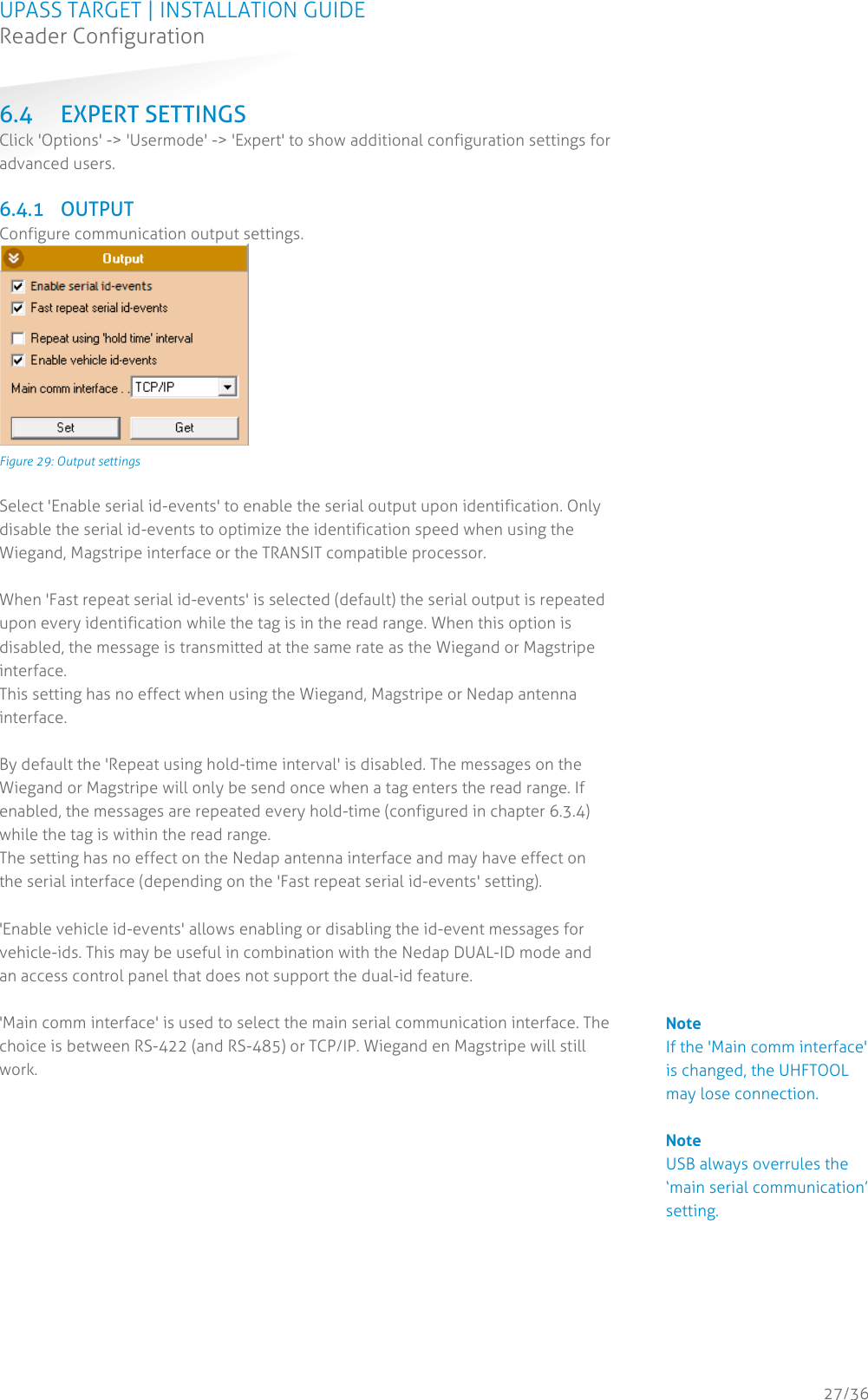 UPASS TARGET | INSTALLATION GUIDE Reader Configuration  27/36 6.4 EXPERT SETTINGS Click &apos;Options&apos; -&gt; &apos;Usermode&apos; -&gt; &apos;Expert&apos; to show additional configuration settings for advanced users.  6.4.1 OUTPUT Configure communication output settings.  Figure 29: Output settings  Select &apos;Enable serial id-events&apos; to enable the serial output upon identification. Only disable the serial id-events to optimize the identification speed when using the Wiegand, Magstripe interface or the TRANSIT compatible processor.  When &apos;Fast repeat serial id-events&apos; is selected (default) the serial output is repeated upon every identification while the tag is in the read range. When this option is disabled, the message is transmitted at the same rate as the Wiegand or Magstripe interface. This setting has no effect when using the Wiegand, Magstripe or Nedap antenna interface.  By default the &apos;Repeat using hold-time interval&apos; is disabled. The messages on the Wiegand or Magstripe will only be send once when a tag enters the read range. If enabled, the messages are repeated every hold-time (configured in chapter 6.3.4) while the tag is within the read range. The setting has no effect on the Nedap antenna interface and may have effect on the serial interface (depending on the &apos;Fast repeat serial id-events&apos; setting).  &apos;Enable vehicle id-events&apos; allows enabling or disabling the id-event messages for vehicle-ids. This may be useful in combination with the Nedap DUAL-ID mode and an access control panel that does not support the dual-id feature.   &apos;Main comm interface&apos; is used to select the main serial communication interface. The choice is between RS-422 (and RS-485) or TCP/IP. Wiegand en Magstripe will still work.    Note If the &apos;Main comm interface&apos; is changed, the UHFTOOL may lose connection.  Note USB always overrules the ‘main serial communication’ setting. 