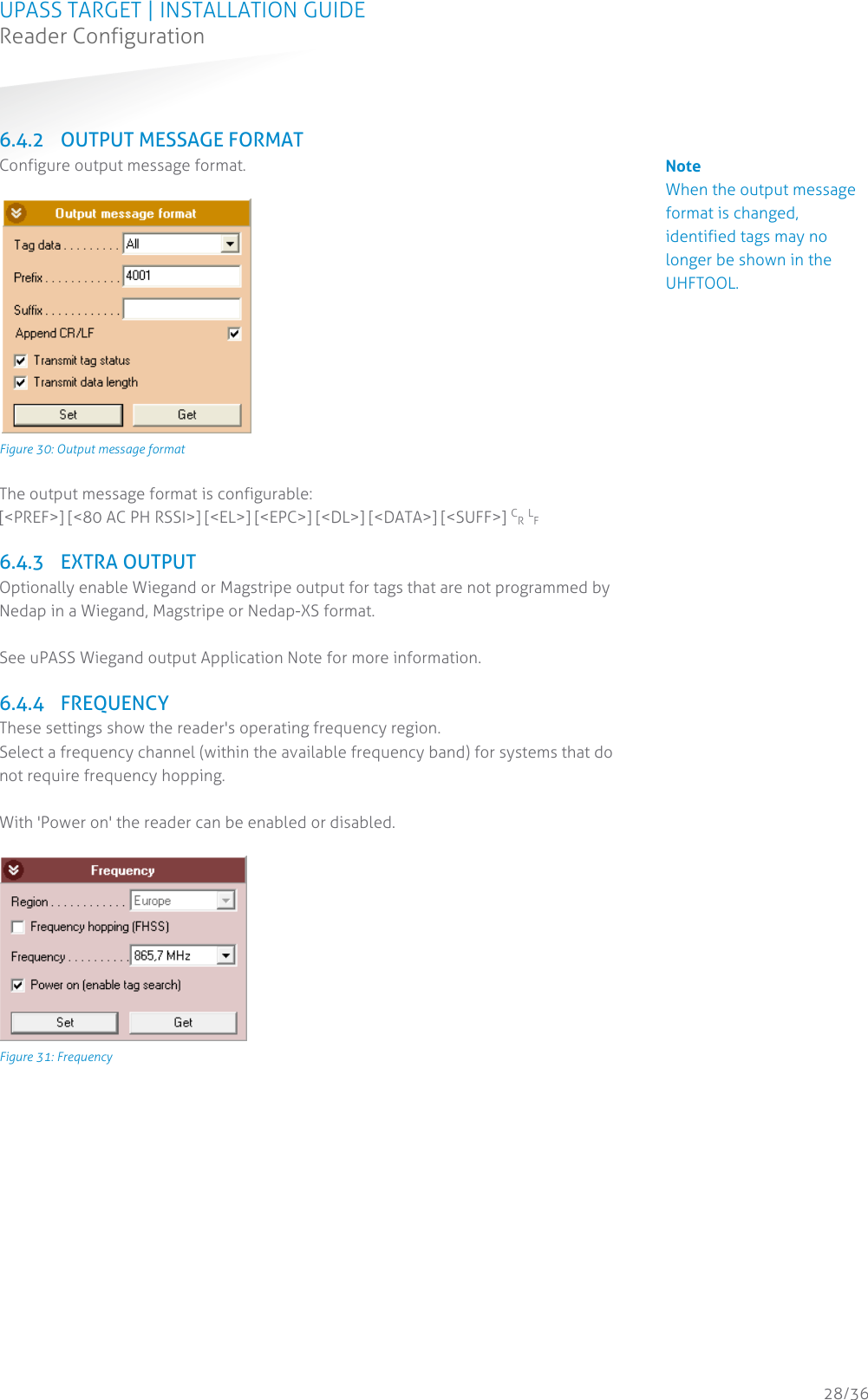 UPASS TARGET | INSTALLATION GUIDE Reader Configuration  28/36  6.4.2 OUTPUT MESSAGE FORMAT Configure output message format.   Figure 30: Output message format  The output message format is configurable: [&lt;PREF&gt;] [&lt;80 AC PH RSSI&gt;] [&lt;EL&gt;] [&lt;EPC&gt;] [&lt;DL&gt;] [&lt;DATA&gt;] [&lt;SUFF&gt;] CR LF  6.4.3 EXTRA OUTPUT Optionally enable Wiegand or Magstripe output for tags that are not programmed by Nedap in a Wiegand, Magstripe or Nedap-XS format.  See uPASS Wiegand output Application Note for more information.  6.4.4 FREQUENCY These settings show the reader&apos;s operating frequency region. Select a frequency channel (within the available frequency band) for systems that do not require frequency hopping.  With &apos;Power on&apos; the reader can be enabled or disabled.   Figure 31: Frequency    Note When the output message format is changed, identified tags may no longer be shown in the UHFTOOL. 