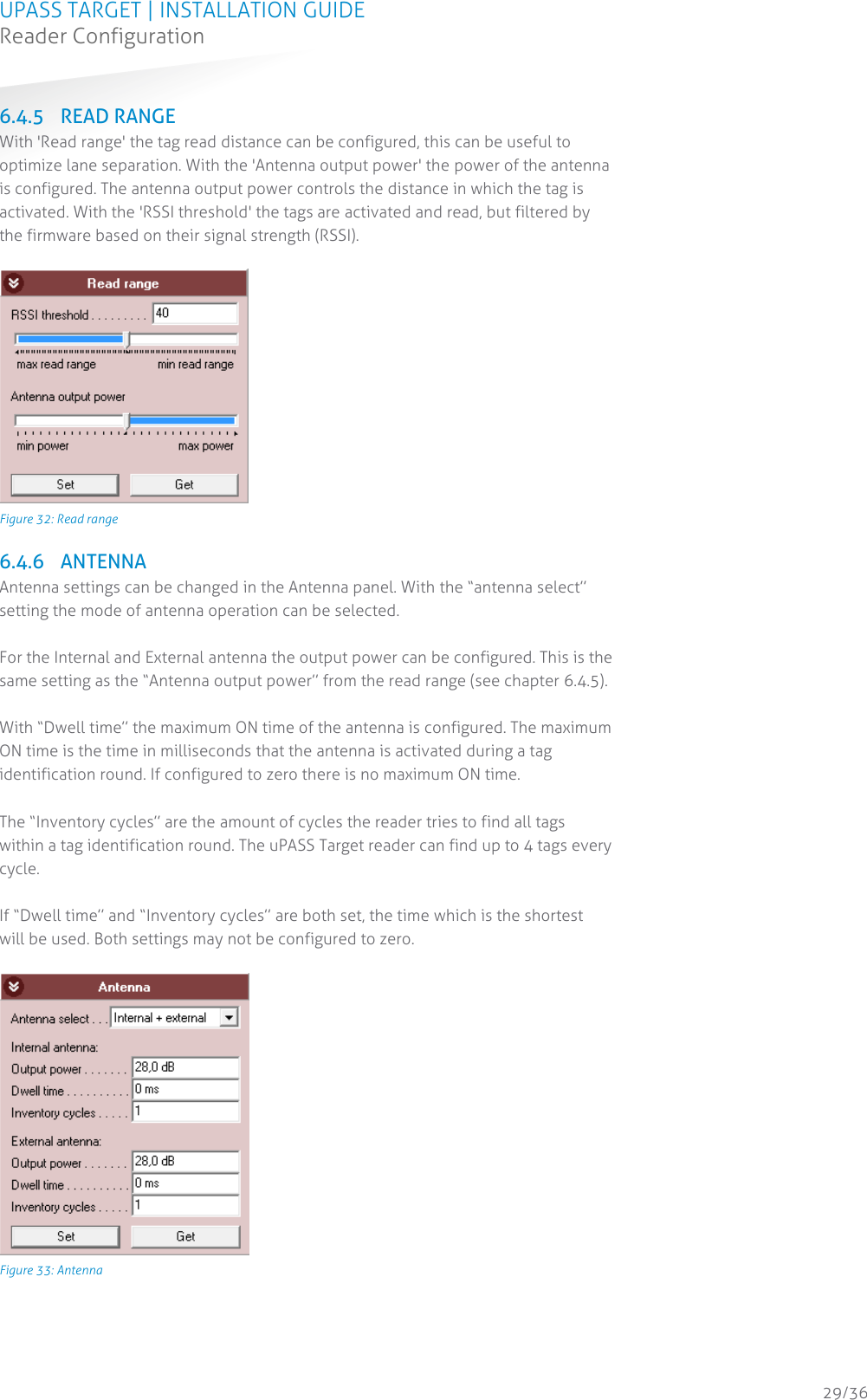 UPASS TARGET | INSTALLATION GUIDE Reader Configuration  29/36 6.4.5 READ RANGE With &apos;Read range&apos; the tag read distance can be configured, this can be useful to optimize lane separation. With the &apos;Antenna output power&apos; the power of the antenna is configured. The antenna output power controls the distance in which the tag is activated. With the &apos;RSSI threshold&apos; the tags are activated and read, but filtered by the firmware based on their signal strength (RSSI).   Figure 32: Read range  6.4.6 ANTENNA Antenna settings can be changed in the Antenna panel. With the “antenna select” setting the mode of antenna operation can be selected.  For the Internal and External antenna the output power can be configured. This is the same setting as the “Antenna output power” from the read range (see chapter 6.4.5).  With “Dwell time” the maximum ON time of the antenna is configured. The maximum ON time is the time in milliseconds that the antenna is activated during a tag identification round. If configured to zero there is no maximum ON time.  The “Inventory cycles” are the amount of cycles the reader tries to find all tags within a tag identification round. The uPASS Target reader can find up to 4 tags every cycle.  If “Dwell time” and “Inventory cycles” are both set, the time which is the shortest will be used. Both settings may not be configured to zero.   Figure 33: Antenna    