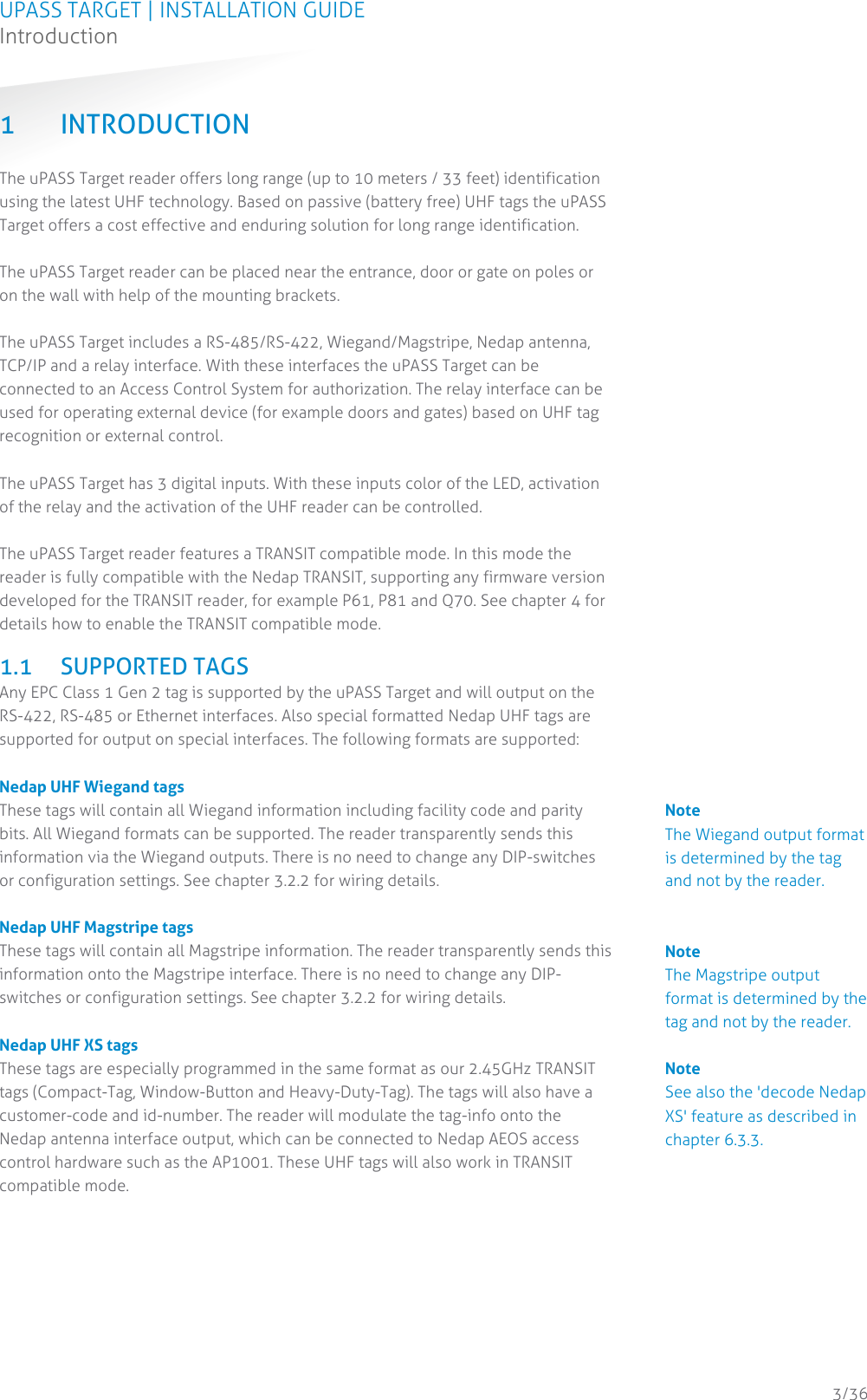 UPASS TARGET | INSTALLATION GUIDE Introduction  3/36 1 INTRODUCTION The uPASS Target reader offers long range (up to 10 meters / 33 feet) identification using the latest UHF technology. Based on passive (battery free) UHF tags the uPASS Target offers a cost effective and enduring solution for long range identification.  The uPASS Target reader can be placed near the entrance, door or gate on poles or on the wall with help of the mounting brackets.  The uPASS Target includes a RS-485/RS-422, Wiegand/Magstripe, Nedap antenna, TCP/IP and a relay interface. With these interfaces the uPASS Target can be connected to an Access Control System for authorization. The relay interface can be used for operating external device (for example doors and gates) based on UHF tag recognition or external control.  The uPASS Target has 3 digital inputs. With these inputs color of the LED, activation of the relay and the activation of the UHF reader can be controlled.   The uPASS Target reader features a TRANSIT compatible mode. In this mode the reader is fully compatible with the Nedap TRANSIT, supporting any firmware version developed for the TRANSIT reader, for example P61, P81 and Q70. See chapter 4 for details how to enable the TRANSIT compatible mode.  1.1 SUPPORTED TAGS Any EPC Class 1 Gen 2 tag is supported by the uPASS Target and will output on the RS-422, RS-485 or Ethernet interfaces. Also special formatted Nedap UHF tags are supported for output on special interfaces. The following formats are supported:  Nedap UHF Wiegand tags These tags will contain all Wiegand information including facility code and parity bits. All Wiegand formats can be supported. The reader transparently sends this information via the Wiegand outputs. There is no need to change any DIP-switches or configuration settings. See chapter 3.2.2 for wiring details.  Nedap UHF Magstripe tags These tags will contain all Magstripe information. The reader transparently sends this information onto the Magstripe interface. There is no need to change any DIP-switches or configuration settings. See chapter 3.2.2 for wiring details.   Nedap UHF XS tags These tags are especially programmed in the same format as our 2.45GHz TRANSIT tags (Compact-Tag, Window-Button and Heavy-Duty-Tag). The tags will also have a customer-code and id-number. The reader will modulate the tag-info onto the Nedap antenna interface output, which can be connected to Nedap AEOS access control hardware such as the AP1001. These UHF tags will also work in TRANSIT compatible mode.     Note The Wiegand output format is determined by the tag and not by the reader. Note The Magstripe output format is determined by the tag and not by the reader. Note See also the &apos;decode Nedap XS&apos; feature as described in chapter 6.3.3. 