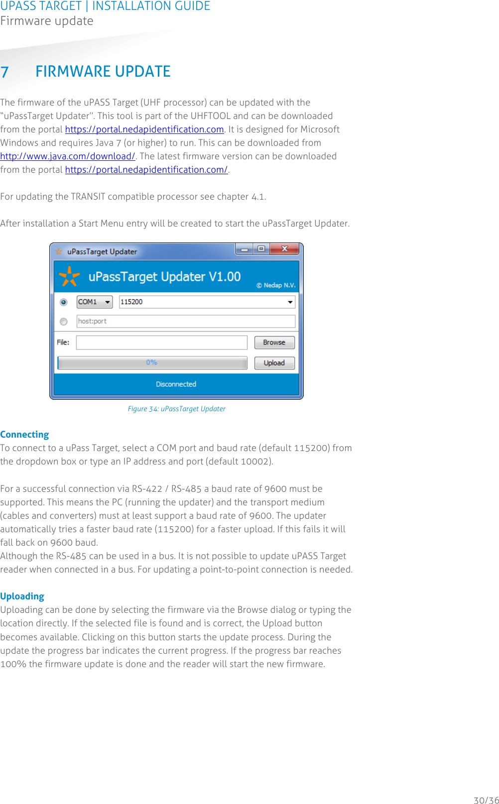 UPASS TARGET | INSTALLATION GUIDE Firmware update  30/36 7 FIRMWARE UPDATE The firmware of the uPASS Target (UHF processor) can be updated with the “uPassTarget Updater”. This tool is part of the UHFTOOL and can be downloaded from the portal https://portal.nedapidentification.com. It is designed for Microsoft Windows and requires Java 7 (or higher) to run. This can be downloaded from http://www.java.com/download/. The latest firmware version can be downloaded from the portal https://portal.nedapidentification.com/.  For updating the TRANSIT compatible processor see chapter 4.1.  After installation a Start Menu entry will be created to start the uPassTarget Updater.   Figure 34: uPassTarget Updater  Connecting To connect to a uPass Target, select a COM port and baud rate (default 115200) from the dropdown box or type an IP address and port (default 10002).   For a successful connection via RS-422 / RS-485 a baud rate of 9600 must be supported. This means the PC (running the updater) and the transport medium (cables and converters) must at least support a baud rate of 9600. The updater automatically tries a faster baud rate (115200) for a faster upload. If this fails it will fall back on 9600 baud.  Although the RS-485 can be used in a bus. It is not possible to update uPASS Target reader when connected in a bus. For updating a point-to-point connection is needed.  Uploading Uploading can be done by selecting the firmware via the Browse dialog or typing the location directly. If the selected file is found and is correct, the Upload button becomes available. Clicking on this button starts the update process. During the update the progress bar indicates the current progress. If the progress bar reaches 100% the firmware update is done and the reader will start the new firmware.   