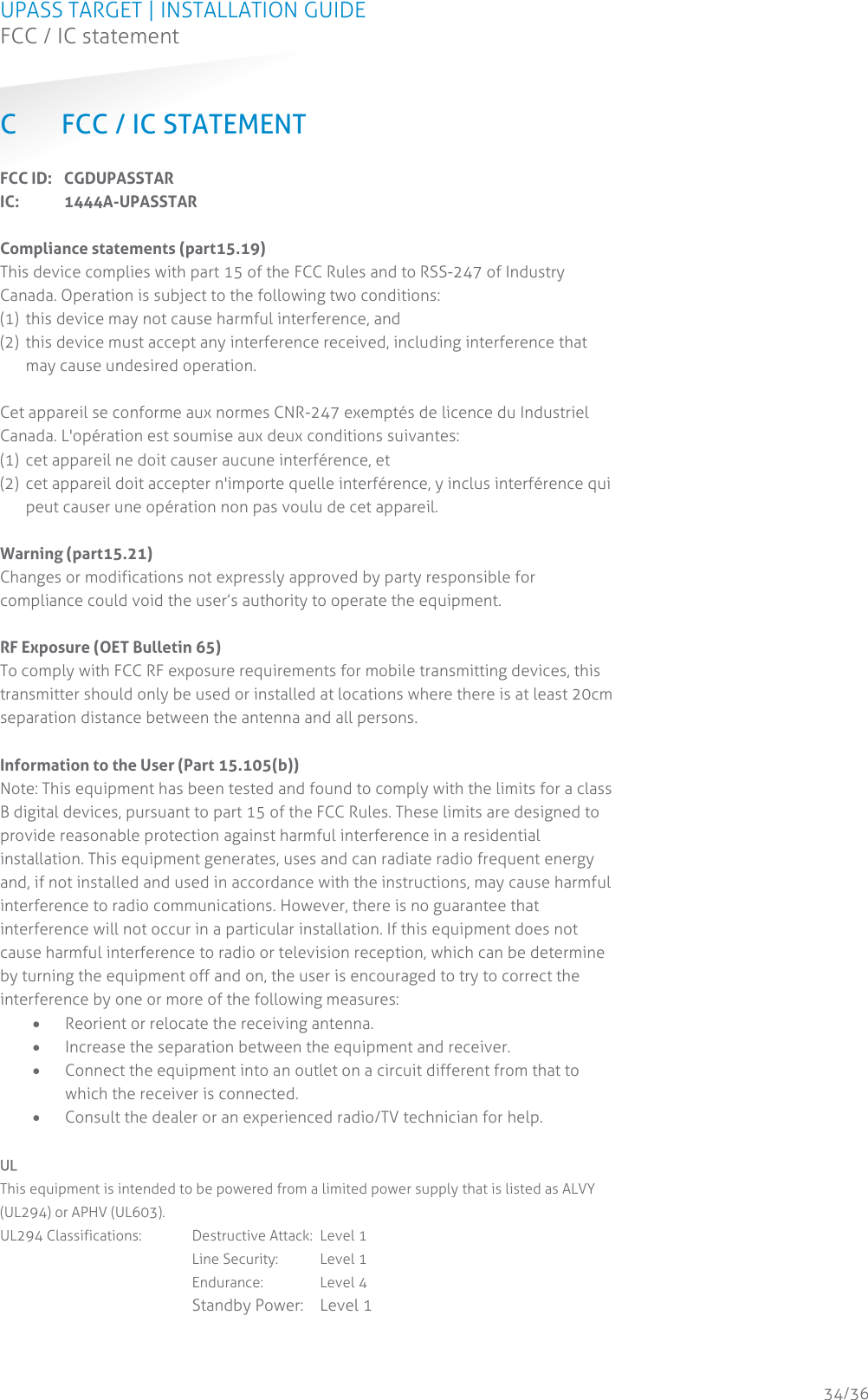 UPASS TARGET | INSTALLATION GUIDE FCC / IC statement  34/36 C FCC / IC STATEMENT FCC ID:   CGDUPASSTAR IC:  1444A-UPASSTAR  Compliance statements (part15.19) This device complies with part 15 of the FCC Rules and to RSS-247 of Industry Canada. Operation is subject to the following two conditions: (1)  this device may not cause harmful interference, and (2)  this device must accept any interference received, including interference that may cause undesired operation.  Cet appareil se conforme aux normes CNR-247 exemptés de licence du Industriel Canada. L&apos;opération est soumise aux deux conditions suivantes: (1)  cet appareil ne doit causer aucune interférence, et (2)  cet appareil doit accepter n&apos;importe quelle interférence, y inclus interférence qui peut causer une opération non pas voulu de cet appareil.  Warning (part15.21) Changes or modifications not expressly approved by party responsible for compliance could void the user’s authority to operate the equipment.  RF Exposure (OET Bulletin 65) To comply with FCC RF exposure requirements for mobile transmitting devices, this transmitter should only be used or installed at locations where there is at least 20cm separation distance between the antenna and all persons.  Information to the User (Part 15.105(b)) Note: This equipment has been tested and found to comply with the limits for a class B digital devices, pursuant to part 15 of the FCC Rules. These limits are designed to provide reasonable protection against harmful interference in a residential installation. This equipment generates, uses and can radiate radio frequent energy and, if not installed and used in accordance with the instructions, may cause harmful interference to radio communications. However, there is no guarantee that interference will not occur in a particular installation. If this equipment does not cause harmful interference to radio or television reception, which can be determine by turning the equipment off and on, the user is encouraged to try to correct the interference by one or more of the following measures:  Reorient or relocate the receiving antenna.  Increase the separation between the equipment and receiver.  Connect the equipment into an outlet on a circuit different from that to which the receiver is connected.  Consult the dealer or an experienced radio/TV technician for help.  UL This equipment is intended to be powered from a limited power supply that is listed as ALVY (UL294) or APHV (UL603). UL294 Classifications:  Destructive Attack:  Level 1        Line Security:  Level 1        Endurance:  Level 4        Standby Power:  Level 1    