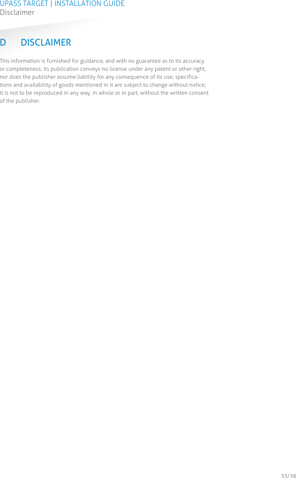 UPASS TARGET | INSTALLATION GUIDE Disclaimer  35/36 D DISCLAIMER This information is furnished for guidance, and with no guarantee as to its accuracy or completeness; its publication conveys no license under any patent or other right, nor does the publisher assume liability for any consequence of its use; specifica-tions and availability of goods mentioned in it are subject to change without notice; it is not to be reproduced in any way, in whole or in part, without the written consent of the publisher.    