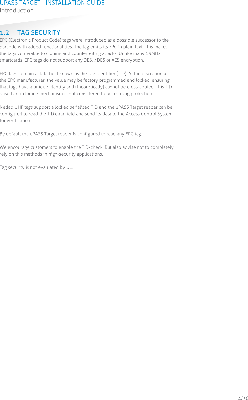 UPASS TARGET | INSTALLATION GUIDE Introduction  4/36 1.2 TAG SECURITY EPC (Electronic Product Code) tags were introduced as a possible successor to the barcode with added functionalities. The tag emits its EPC in plain text. This makes the tags vulnerable to cloning and counterfeiting attacks. Unlike many 13MHz smartcards, EPC tags do not support any DES, 3DES or AES encryption.  EPC tags contain a data field known as the Tag Identifier (TID). At the discretion of the EPC manufacturer, the value may be factory programmed and locked, ensuring that tags have a unique identity and (theoretically) cannot be cross-copied. This TID based anti-cloning mechanism is not considered to be a strong protection.  Nedap UHF tags support a locked serialized TID and the uPASS Target reader can be configured to read the TID data field and send its data to the Access Control System for verification.  By default the uPASS Target reader is configured to read any EPC tag.  We encourage customers to enable the TID-check. But also advise not to completely rely on this methods in high-security applications.  Tag security is not evaluated by UL.    