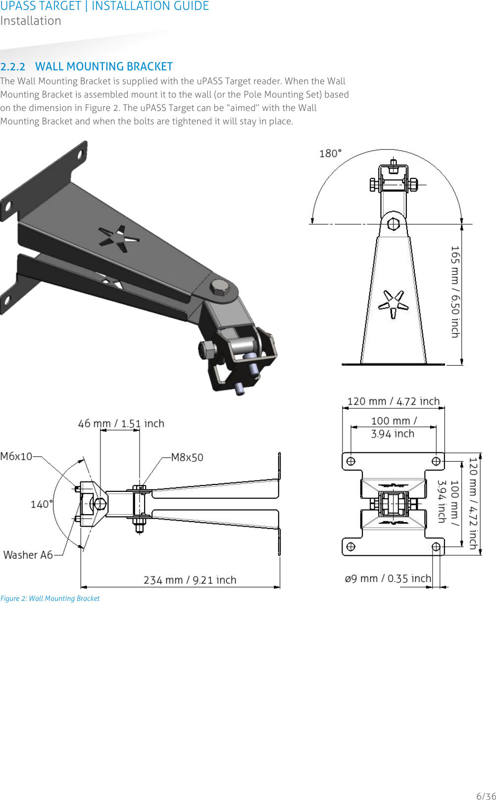 UPASS TARGET | INSTALLATION GUIDE Installation  6/36 2.2.2 WALL MOUNTING BRACKET The Wall Mounting Bracket is supplied with the uPASS Target reader. When the Wall Mounting Bracket is assembled mount it to the wall (or the Pole Mounting Set) based on the dimension in Figure 2. The uPASS Target can be “aimed” with the Wall Mounting Bracket and when the bolts are tightened it will stay in place.    Figure 2: Wall Mounting Bracket    