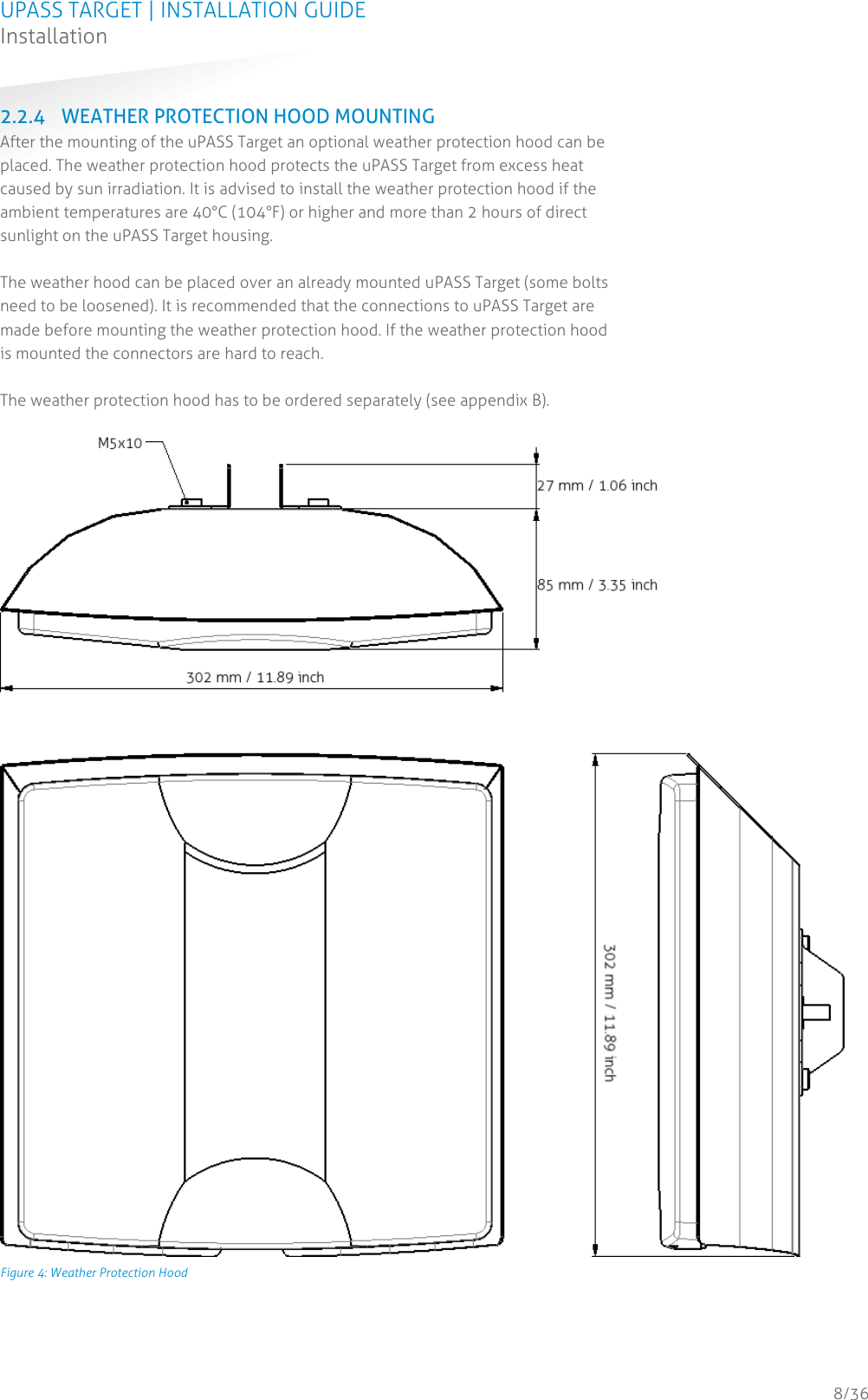 UPASS TARGET | INSTALLATION GUIDE Installation  8/36 2.2.4 WEATHER PROTECTION HOOD MOUNTING After the mounting of the uPASS Target an optional weather protection hood can be placed. The weather protection hood protects the uPASS Target from excess heat caused by sun irradiation. It is advised to install the weather protection hood if the ambient temperatures are 40°C (104°F) or higher and more than 2 hours of direct sunlight on the uPASS Target housing.  The weather hood can be placed over an already mounted uPASS Target (some bolts need to be loosened). It is recommended that the connections to uPASS Target are made before mounting the weather protection hood. If the weather protection hood is mounted the connectors are hard to reach.  The weather protection hood has to be ordered separately (see appendix B).   Figure 4: Weather Protection Hood 