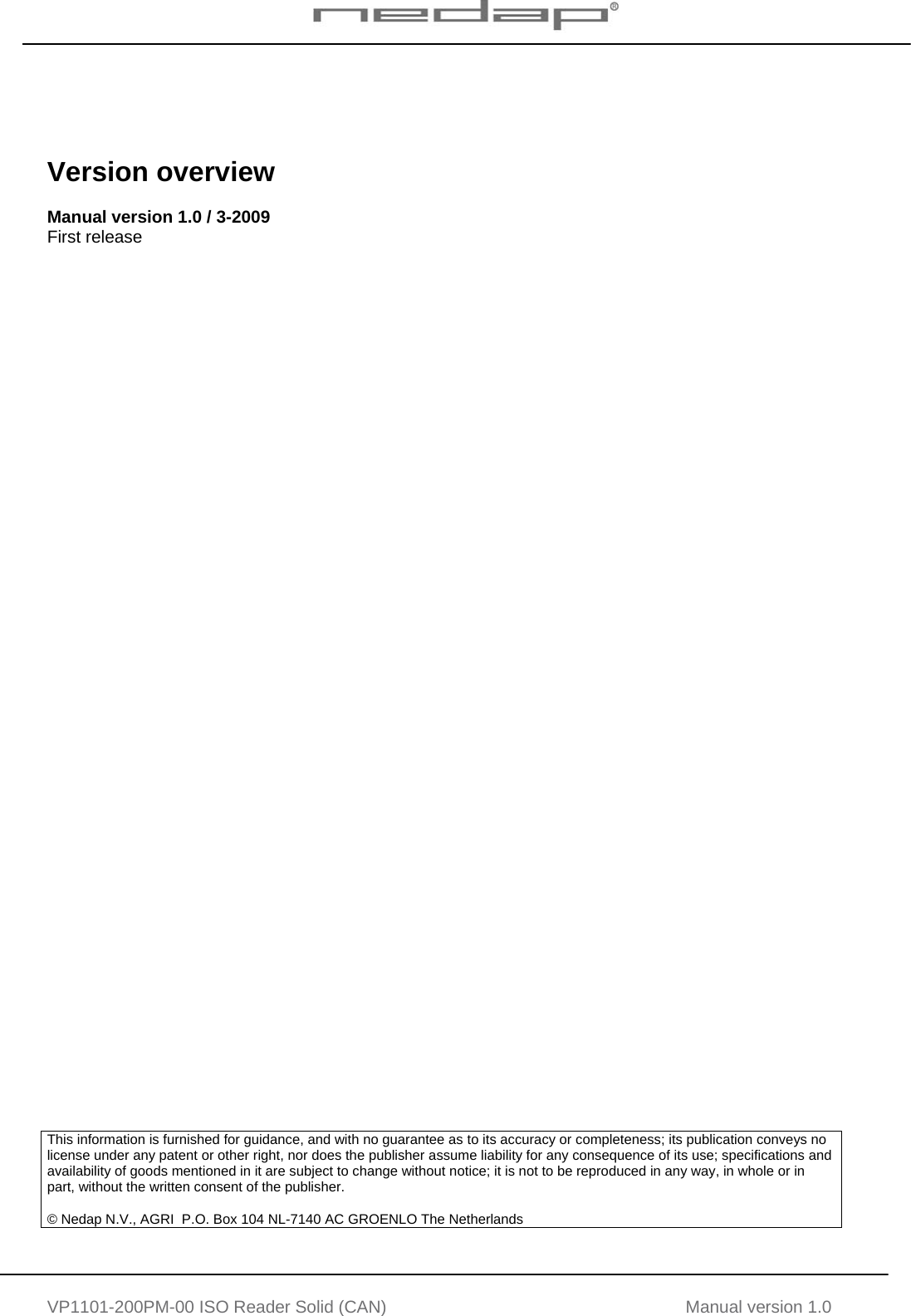   VP1101-200PM-00 ISO Reader Solid (CAN) Manual version 1.0      Version overview  Manual version 1.0 / 3-2009 First release                                          This information is furnished for guidance, and with no guarantee as to its accuracy or completeness; its publication conveys no license under any patent or other right, nor does the publisher assume liability for any consequence of its use; specifications and availability of goods mentioned in it are subject to change without notice; it is not to be reproduced in any way, in whole or in part, without the written consent of the publisher.  &copy; Nedap N.V., AGRI  P.O. Box 104 NL-7140 AC GROENLO The Netherlands     