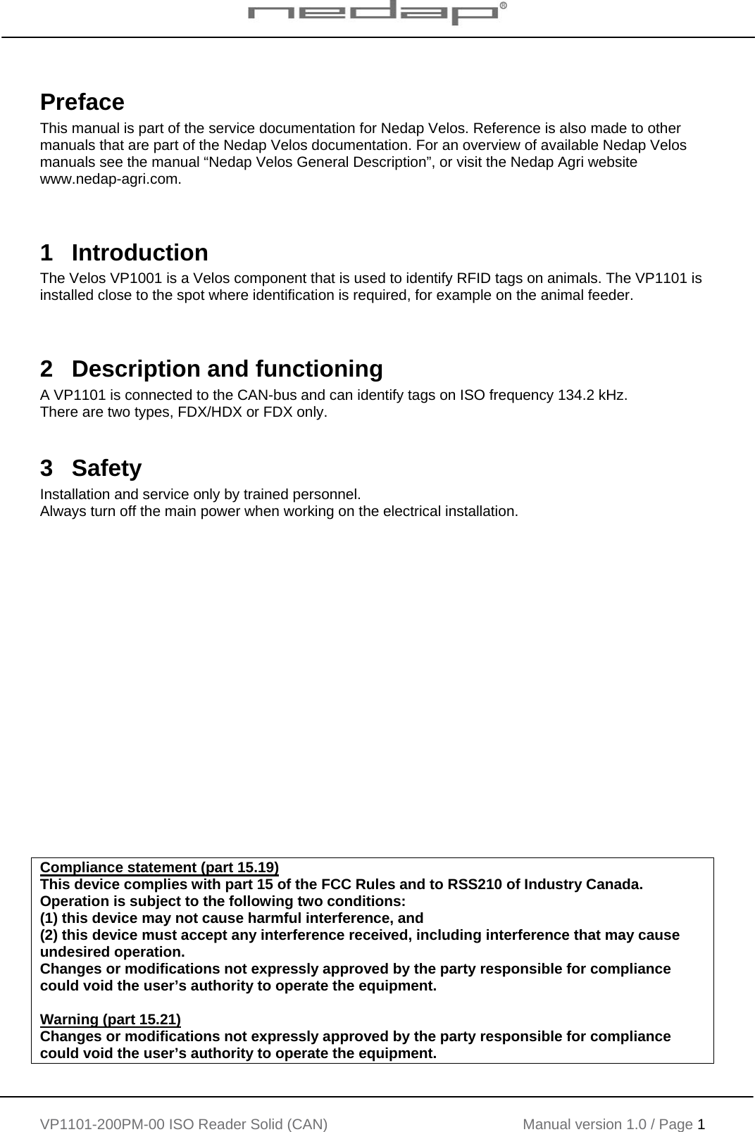    VP1101-200PM-00 ISO Reader Solid (CAN) Manual version 1.0 / Page 1    Preface This manual is part of the service documentation for Nedap Velos. Reference is also made to other manuals that are part of the Nedap Velos documentation. For an overview of available Nedap Velos manuals see the manual &ldquo;Nedap Velos General Description&rdquo;, or visit the Nedap Agri website www.nedap-agri.com.    1 Introduction The Velos VP1001 is a Velos component that is used to identify RFID tags on animals. The VP1101 is installed close to the spot where identification is required, for example on the animal feeder.   2   Description and functioning A VP1101 is connected to the CAN-bus and can identify tags on ISO frequency 134.2 kHz. There are two types, FDX/HDX or FDX only.  3  Safety Installation and service only by trained personnel. Always turn off the main power when working on the electrical installation.                     Compliance statement (part 15.19)  This device complies with part 15 of the FCC Rules and to RSS210 of Industry Canada. Operation is subject to the following two conditions: (1) this device may not cause harmful interference, and (2) this device must accept any interference received, including interference that may cause undesired operation. Changes or modifications not expressly approved by the party responsible for compliance could void the user&rsquo;s authority to operate the equipment.  Warning (part 15.21) Changes or modifications not expressly approved by the party responsible for compliance could void the user&rsquo;s authority to operate the equipment. 