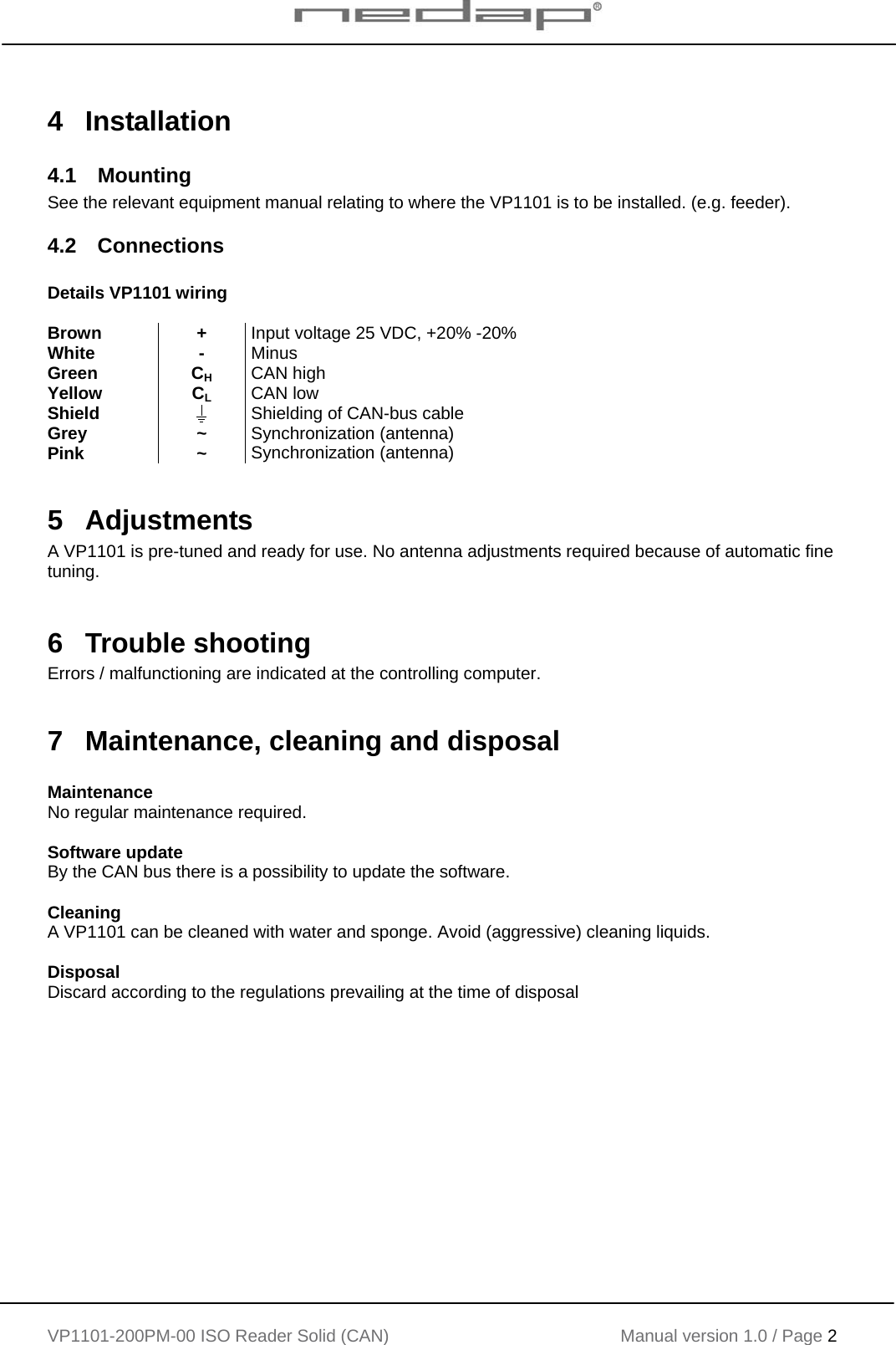    VP1101-200PM-00 ISO Reader Solid (CAN) Manual version 1.0 / Page 2    4 Installation 4.1 Mounting See the relevant equipment manual relating to where the VP1101 is to be installed. (e.g. feeder). 4.2 Connections  Details VP1101 wiring  Brown + Input voltage 25 VDC, +20% -20% White - Minus Green CH CAN high Yellow CL CAN low Shield   Shielding of CAN-bus cable Grey ~ Synchronization (antenna) Pink ~ Synchronization (antenna)  5 Adjustments A VP1101 is pre-tuned and ready for use. No antenna adjustments required because of automatic fine tuning.  6 Trouble shooting Errors / malfunctioning are indicated at the controlling computer.  7  Maintenance, cleaning and disposal  Maintenance No regular maintenance required.  Software update By the CAN bus there is a possibility to update the software.  Cleaning A VP1101 can be cleaned with water and sponge. Avoid (aggressive) cleaning liquids.   Disposal Discard according to the regulations prevailing at the time of disposal    