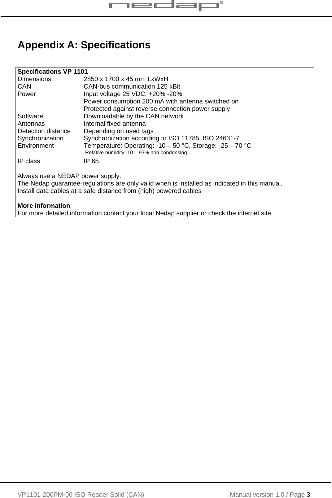    VP1101-200PM-00 ISO Reader Solid (CAN) Manual version 1.0 / Page 3    Appendix A: Specifications   Specifications VP 1101 Dimensions  2850 x 1700 x 45 mm LxWxH CAN  CAN-bus communication 125 kBit  Power  Input voltage 25 VDC, +20% -20% Power consumption 200 mA with antenna switched on Protected against reverse connection power supply Software  Downloadable by the CAN network Antennas  Internal fixed antenna Detection distance  Depending on used tags Synchronization Synchronization according to ISO 11785, ISO 24631-7 Environment  Temperature: Operating: -10 &ndash; 50 &deg;C, Storage: -25 &ndash; 70 &deg;C  Relative humidity: 10 &ndash; 93% non condensing IP class  IP 65.   Always use a NEDAP power supply. The Nedap guarantee-regulations are only valid when is installed as indicated in this manual. Install data cables at a safe distance from (high) powered cables  More information For more detailed information contact your local Nedap supplier or check the internet site.   