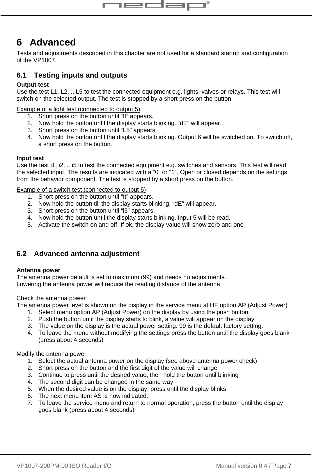    VP1007-200PM-00 ISO Reader I/O Manual version 0.4 / Page 7    6 Advanced Tests and adjustments described in this chapter are not used for a standard startup and configuration of the VP1007.  6.1  Testing inputs and outputs Output test Use the test L1, L2, .. L5 to test the connected equipment e.g. lights, valves or relays. This test will switch on the selected output. The test is stopped by a short press on the button. Example of a light test (connected to output 5) 1.  Short press on the button until “It” appears.  2.  Now hold the button until the display starts blinking. “dE” will appear. 3.  Short press on the button until “L5” appears. 4.  Now hold the button until the display starts blinking. Output 6 will be switched on. To switch off, a short press on the button.  Input test Use the test i1, i2, .. i5 to test the connected equipment e.g. switches and sensors. This test will read the selected input. The results are indicated with a “0” or “1”. Open or closed depends on the settings from the behavior component. The test is stopped by a short press on the button. Example of a switch test (connected to output 5) 1.  Short press on the button until “It” appears.  2.  Now hold the button till the display starts blinking. “dE” will appear. 3.  Short press on the button until “i5” appears. 4.  Now hold the button until the display starts blinking. Input 5 will be read. 5.  Activate the switch on and off. If ok, the display value will show zero and one   6.2  Advanced antenna adjustment  Antenna power The antenna power default is set to maximum (99) and needs no adjustments. Lowering the antenna power will reduce the reading distance of the antenna.  Check the antenna power The antenna power level is shown on the display in the service menu at HF option AP (Adjust Power) 1.  Select menu option AP (Adjust Power) on the display by using the push button 2.  Push the button until the display starts to blink, a value will appear on the display 3.  The value on the display is the actual power setting. 99 is the default factory setting. 4.  To leave the menu without modifying the settings press the button until the display goes blank (press about 4 seconds)  Modify the antenna power 1.  Select the actual antenna power on the display (see above antenna power check) 2.  Short press on the button and the first digit of the value will change  3.  Continue to press until the desired value, then hold the button until blinking 4.  The second digit can be changed in the same way 5.  When the desired value is on the display, press until the display blinks 6.  The next menu item AS is now indicated. 7.  To leave the service menu and return to normal operation, press the button until the display goes blank (press about 4 seconds)  