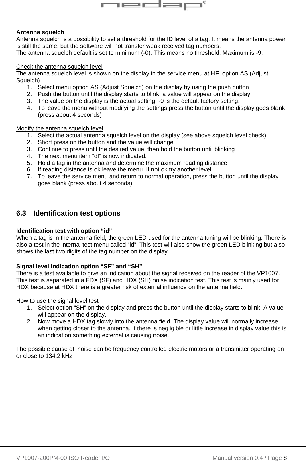    VP1007-200PM-00 ISO Reader I/O Manual version 0.4 / Page 8    Antenna squelch Antenna squelch is a possibility to set a threshold for the ID level of a tag. It means the antenna power is still the same, but the software will not transfer weak received tag numbers. The antenna squelch default is set to minimum (-0). This means no threshold. Maximum is -9.  Check the antenna squelch level The antenna squelch level is shown on the display in the service menu at HF, option AS (Adjust Squelch) 1.  Select menu option AS (Adjust Squelch) on the display by using the push button 2.  Push the button until the display starts to blink, a value will appear on the display 3.  The value on the display is the actual setting. -0 is the default factory setting. 4.  To leave the menu without modifying the settings press the button until the display goes blank (press about 4 seconds)  Modify the antenna squelch level 1.  Select the actual antenna squelch level on the display (see above squelch level check) 2.  Short press on the button and the value will change  3.  Continue to press until the desired value, then hold the button until blinking 4.  The next menu item “df” is now indicated. 5.  Hold a tag in the antenna and determine the maximum reading distance 6.  If reading distance is ok leave the menu. If not ok try another level. 7.  To leave the service menu and return to normal operation, press the button until the display goes blank (press about 4 seconds)   6.3  Identification test options  Identification test with option “id” When a tag is in the antenna field, the green LED used for the antenna tuning will be blinking. There is also a test in the internal test menu called “id”. This test will also show the green LED blinking but also shows the last two digits of the tag number on the display.     Signal level indication option “SF” and “SH” There is a test available to give an indication about the signal received on the reader of the VP1007. This test is separated in a FDX (SF) and HDX (SH) noise indication test. This test is mainly used for HDX because at HDX there is a greater risk of external influence on the antenna field.  How to use the signal level test 1.  Select option “SH” on the display and press the button until the display starts to blink. A value will appear on the display.  2.  Now move a HDX tag slowly into the antenna field. The display value will normally increase when getting closer to the antenna. If there is negligible or little increase in display value this is an indication something external is causing noise.  The possible cause of  noise can be frequency controlled electric motors or a transmitter operating on or close to 134.2 kHz  