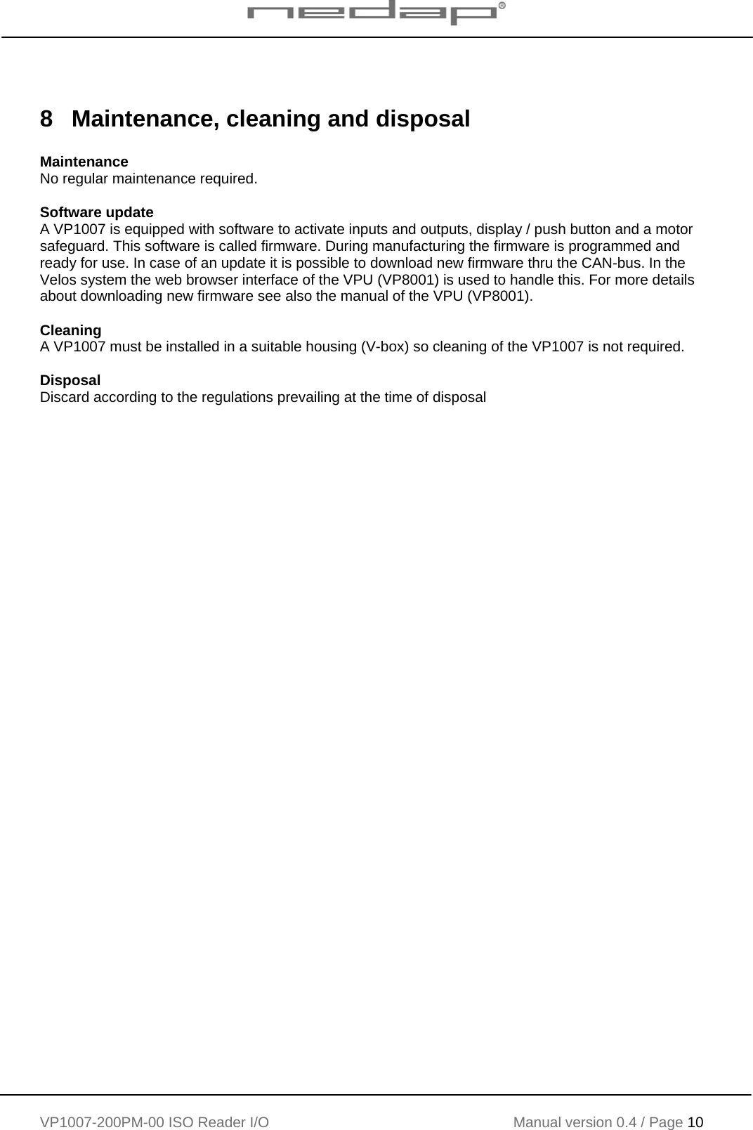    VP1007-200PM-00 ISO Reader I/O Manual version 0.4 / Page 10     8  Maintenance, cleaning and disposal  Maintenance No regular maintenance required.  Software update A VP1007 is equipped with software to activate inputs and outputs, display / push button and a motor safeguard. This software is called firmware. During manufacturing the firmware is programmed and ready for use. In case of an update it is possible to download new firmware thru the CAN-bus. In the Velos system the web browser interface of the VPU (VP8001) is used to handle this. For more details about downloading new firmware see also the manual of the VPU (VP8001).  Cleaning A VP1007 must be installed in a suitable housing (V-box) so cleaning of the VP1007 is not required.  Disposal Discard according to the regulations prevailing at the time of disposal     