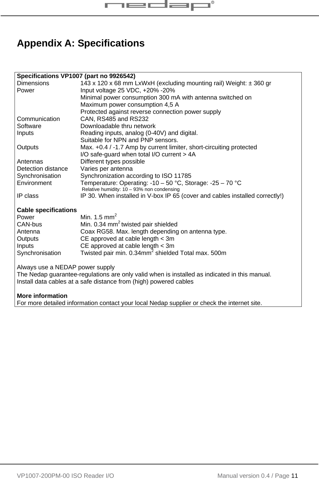    VP1007-200PM-00 ISO Reader I/O Manual version 0.4 / Page 11    Appendix A: Specifications    Specifications VP1007 (part no 9926542) Dimensions  143 x 120 x 68 mm LxWxH (excluding mounting rail) Weight: ± 360 gr Power  Input voltage 25 VDC, +20% -20% Minimal power consumption 300 mA with antenna switched on Maximum power consumption 4,5 A Protected against reverse connection power supply Communication  CAN, RS485 and RS232  Software  Downloadable thru network Inputs  Reading inputs, analog (0-40V) and digital.  Suitable for NPN and PNP sensors. Outputs  Max. +0.4 / -1.7 Amp by current limiter, short-circuiting protected I/O safe-guard when total I/O current &gt; 4A Antennas  Different types possible Detection distance  Varies per antenna Synchronisation  Synchronization according to ISO 11785 Environment  Temperature: Operating: -10 – 50 °C, Storage: -25 – 70 °C  Relative humidity: 10 – 93% non condensing IP class  IP 30. When installed in V-box IP 65 (cover and cables installed correctly!)   Cable specifications Power CAN-bus  Min. 1.5 mm2 Min. 0.34 mm2 twisted pair shielded Antenna  Coax RG58. Max. length depending on antenna type. Outputs  CE approved at cable length &lt; 3m Inputs  CE approved at cable length &lt; 3m Synchronisation  Twisted pair min. 0.34mm2 shielded Total max. 500m   Always use a NEDAP power supply The Nedap guarantee-regulations are only valid when is installed as indicated in this manual. Install data cables at a safe distance from (high) powered cables  More information For more detailed information contact your local Nedap supplier or check the internet site. 