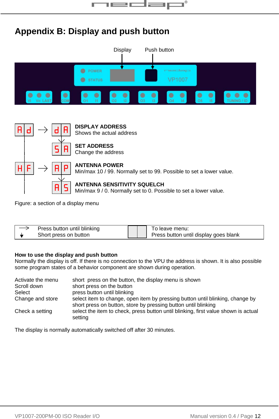    VP1007-200PM-00 ISO Reader I/O Manual version 0.4 / Page 12    Appendix B: Display and push button            DISPLAY ADDRESS Shows the actual address         SET ADDRESS Change the address        ANTENNA POWER Min/max 10 / 99. Normally set to 99. Possible to set a lower value.        ANTENNA SENSITIVITY SQUELCH Min/max 9 / 0. Normally set to 0. Possible to set a lower value.  Figure: a section of a display menu     Press button until blinking  Short press on button  To leave menu: Press button until display goes blank   How to use the display and push button Normally the display is off. If there is no connection to the VPU the address is shown. It is also possible some program states of a behavior component are shown during operation.  Activate the menu   short  press on the button, the display menu is shown Scroll down    short press on the button Select      press button until blinking Change and store  select item to change, open item by pressing button until blinking, change by        short press on button, store by pressing button until blinking Check a setting   select the item to check, press button until blinking, first value shown is actual     setting  The display is normally automatically switched off after 30 minutes. Display         Push button 