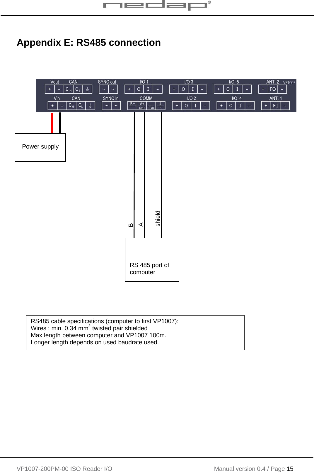    VP1007-200PM-00 ISO Reader I/O Manual version 0.4 / Page 15    Appendix E: RS485 connection                                            RS 485 port of computer B A shield  Power supply  RS485 cable specifications (computer to first VP1007): Wires : min. 0.34 mm2 twisted pair shielded Max length between computer and VP1007 100m. Longer length depends on used baudrate used. 