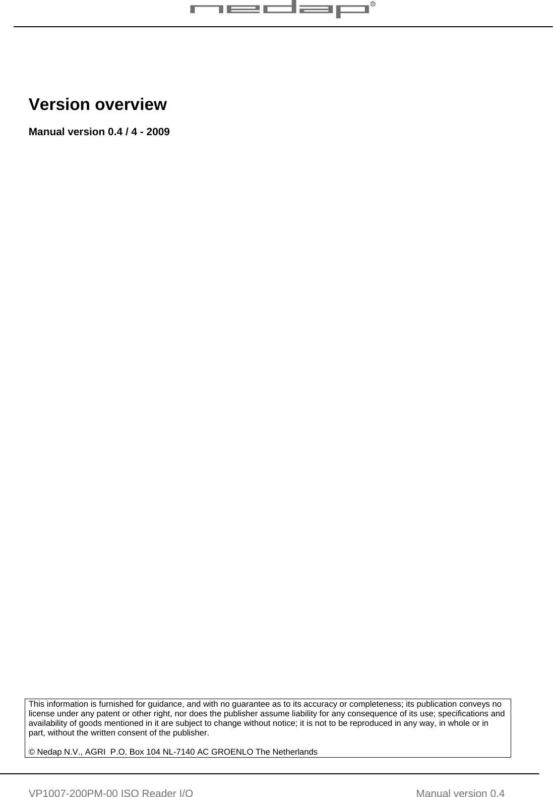   VP1007-200PM-00 ISO Reader I/O Manual version 0.4      Version overview  Manual version 0.4 / 4 - 2009                                           This information is furnished for guidance, and with no guarantee as to its accuracy or completeness; its publication conveys no license under any patent or other right, nor does the publisher assume liability for any consequence of its use; specifications and availability of goods mentioned in it are subject to change without notice; it is not to be reproduced in any way, in whole or in part, without the written consent of the publisher.  © Nedap N.V., AGRI  P.O. Box 104 NL-7140 AC GROENLO The Netherlands     