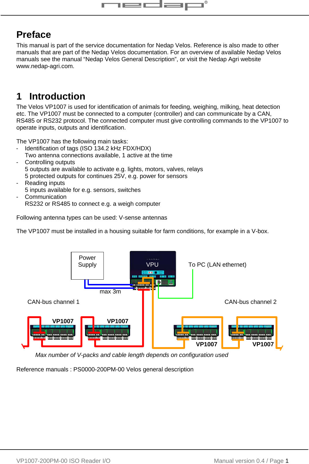    VP1007-200PM-00 ISO Reader I/O Manual version 0.4 / Page 1    Preface This manual is part of the service documentation for Nedap Velos. Reference is also made to other manuals that are part of the Nedap Velos documentation. For an overview of available Nedap Velos manuals see the manual “Nedap Velos General Description”, or visit the Nedap Agri website www.nedap-agri.com.    1 Introduction The Velos VP1007 is used for identification of animals for feeding, weighing, milking, heat detection etc. The VP1007 must be connected to a computer (controller) and can communicate by a CAN, RS485 or RS232 protocol. The connected computer must give controlling commands to the VP1007 to operate inputs, outputs and identification.   The VP1007 has the following main tasks: - Identification of tags (ISO 134.2 kHz FDX/HDX) Two antenna connections available, 1 active at the time -  Controlling outputs  5 outputs are available to activate e.g. lights, motors, valves, relays 5 protected outputs for continues 25V, e.g. power for sensors - Reading inputs 5 inputs available for e.g. sensors, switches - Communication RS232 or RS485 to connect e.g. a weigh computer  Following antenna types can be used: V-sense antennas  The VP1007 must be installed in a housing suitable for farm conditions, for example in a V-box.   Reference manuals : PS0000-200PM-00 Velos general description  VP1007 VP1007 VP1007 VP1007 VPU  To PC (LAN ethernet) CAN-bus channel 1   CAN-bus channel 2  Power Supply max 3m Max number of V-packs and cable length depends on configuration used 