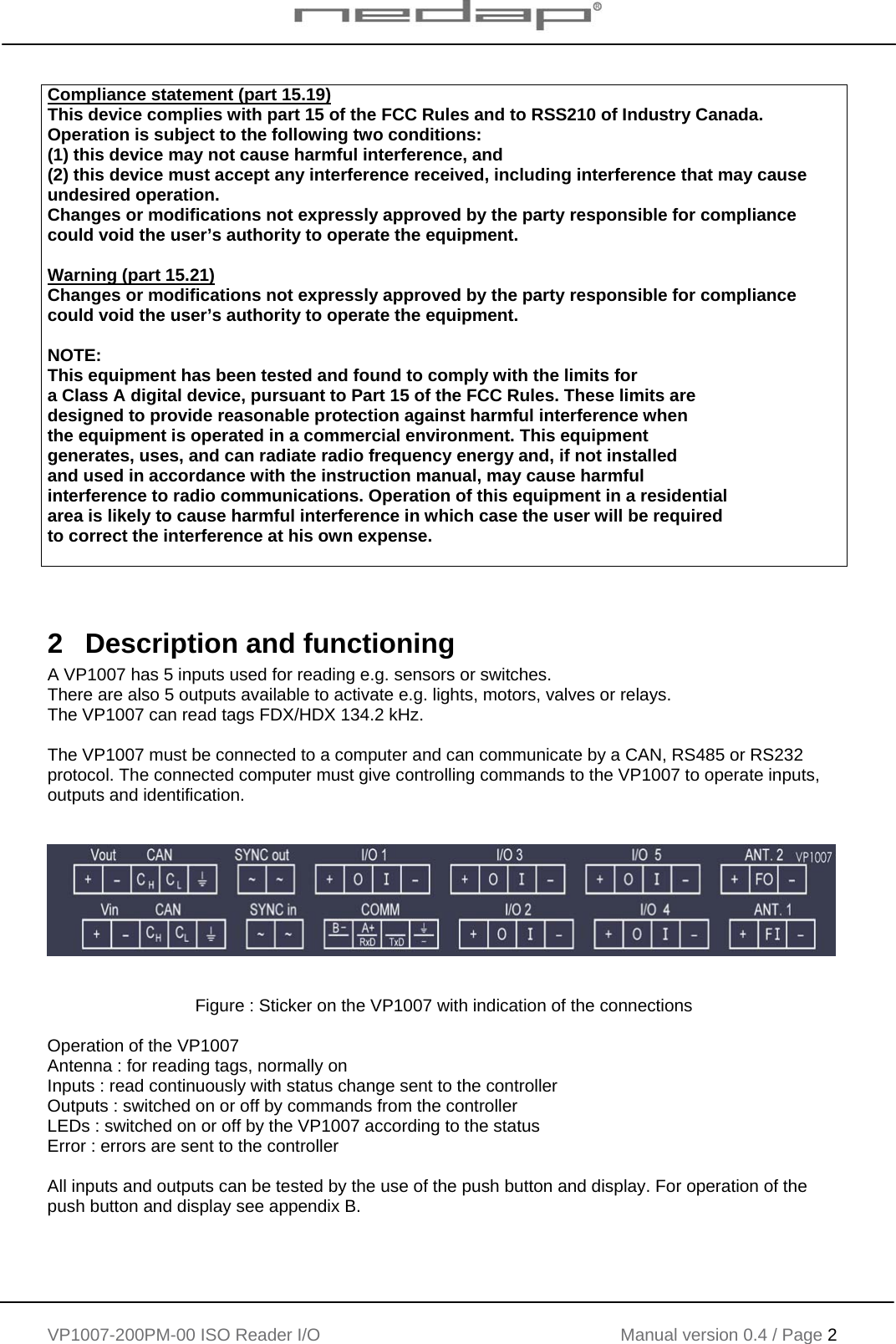    VP1007-200PM-00 ISO Reader I/O Manual version 0.4 / Page 2    Compliance statement (part 15.19)  This device complies with part 15 of the FCC Rules and to RSS210 of Industry Canada. Operation is subject to the following two conditions: (1) this device may not cause harmful interference, and (2) this device must accept any interference received, including interference that may cause undesired operation. Changes or modifications not expressly approved by the party responsible for compliance could void the user’s authority to operate the equipment.  Warning (part 15.21) Changes or modifications not expressly approved by the party responsible for compliance could void the user’s authority to operate the equipment.  NOTE:  This equipment has been tested and found to comply with the limits for  a Class A digital device, pursuant to Part 15 of the FCC Rules. These limits are  designed to provide reasonable protection against harmful interference when  the equipment is operated in a commercial environment. This equipment  generates, uses, and can radiate radio frequency energy and, if not installed  and used in accordance with the instruction manual, may cause harmful  interference to radio communications. Operation of this equipment in a residential  area is likely to cause harmful interference in which case the user will be required  to correct the interference at his own expense.     2   Description and functioning A VP1007 has 5 inputs used for reading e.g. sensors or switches.   There are also 5 outputs available to activate e.g. lights, motors, valves or relays. The VP1007 can read tags FDX/HDX 134.2 kHz.  The VP1007 must be connected to a computer and can communicate by a CAN, RS485 or RS232 protocol. The connected computer must give controlling commands to the VP1007 to operate inputs, outputs and identification.           Figure : Sticker on the VP1007 with indication of the connections  Operation of the VP1007 Antenna : for reading tags, normally on Inputs : read continuously with status change sent to the controller Outputs : switched on or off by commands from the controller LEDs : switched on or off by the VP1007 according to the status Error : errors are sent to the controller  All inputs and outputs can be tested by the use of the push button and display. For operation of the push button and display see appendix B.   