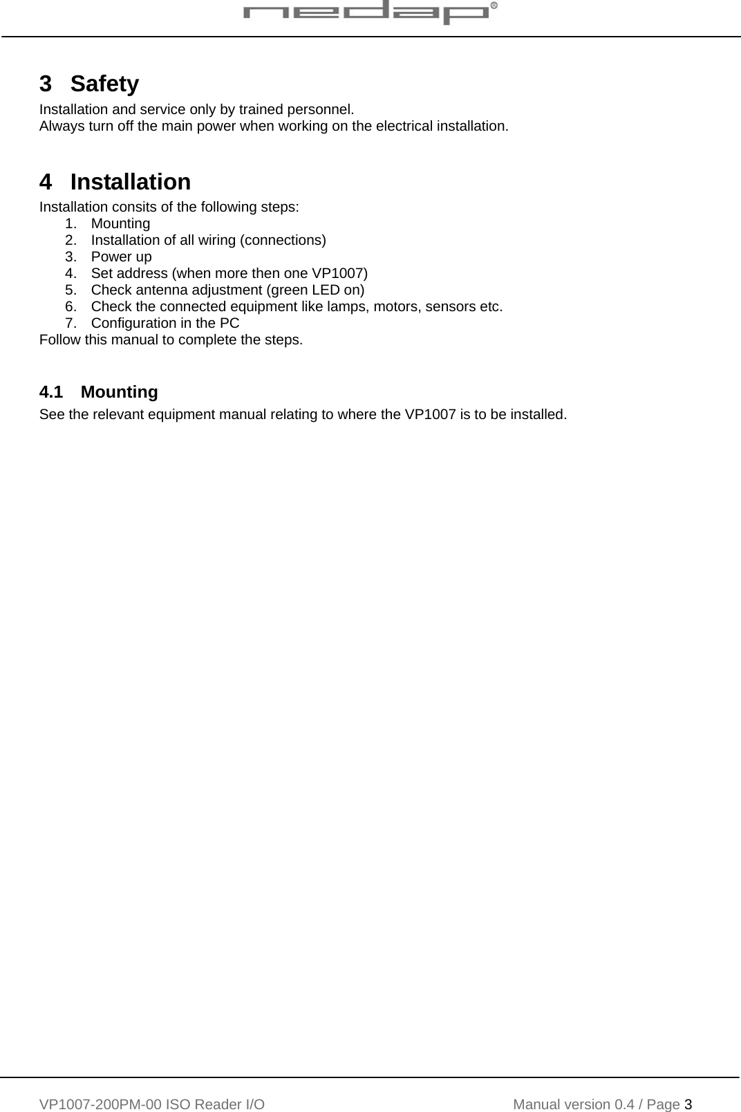    VP1007-200PM-00 ISO Reader I/O Manual version 0.4 / Page 3   3  Safety Installation and service only by trained personnel. Always turn off the main power when working on the electrical installation.  4 Installation Installation consits of the following steps: 1. Mounting 2.  Installation of all wiring (connections) 3. Power up 4.  Set address (when more then one VP1007) 5.  Check antenna adjustment (green LED on) 6.  Check the connected equipment like lamps, motors, sensors etc. 7.  Configuration in the PC Follow this manual to complete the steps.  4.1 Mounting See the relevant equipment manual relating to where the VP1007 is to be installed.   