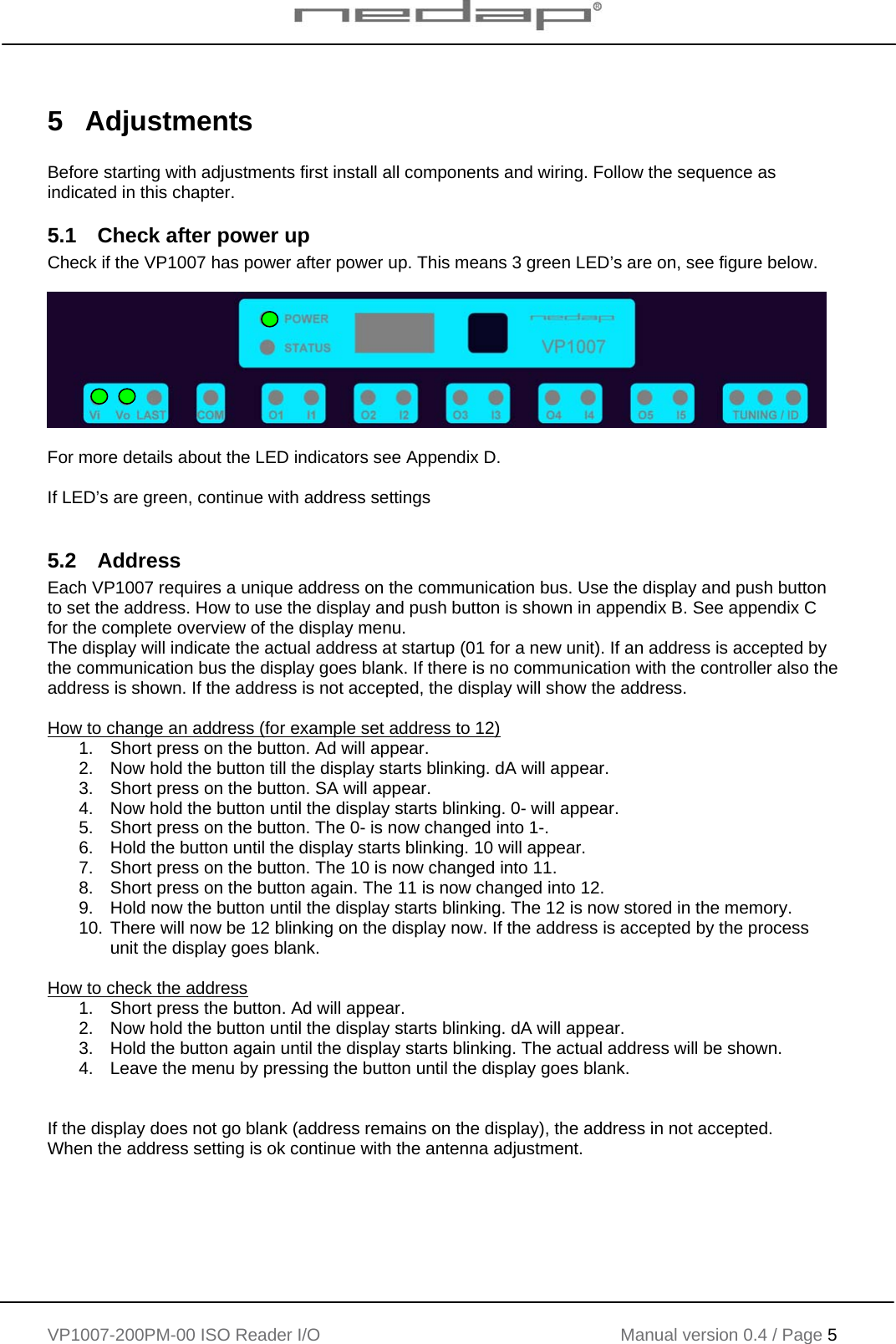    VP1007-200PM-00 ISO Reader I/O Manual version 0.4 / Page 5    5 Adjustments  Before starting with adjustments first install all components and wiring. Follow the sequence as indicated in this chapter. 5.1  Check after power up Check if the VP1007 has power after power up. This means 3 green LED’s are on, see figure below.    For more details about the LED indicators see Appendix D.  If LED’s are green, continue with address settings  5.2 Address Each VP1007 requires a unique address on the communication bus. Use the display and push button to set the address. How to use the display and push button is shown in appendix B. See appendix C for the complete overview of the display menu. The display will indicate the actual address at startup (01 for a new unit). If an address is accepted by the communication bus the display goes blank. If there is no communication with the controller also the address is shown. If the address is not accepted, the display will show the address.  How to change an address (for example set address to 12) 1.  Short press on the button. Ad will appear.  2.  Now hold the button till the display starts blinking. dA will appear. 3.  Short press on the button. SA will appear. 4.  Now hold the button until the display starts blinking. 0- will appear. 5.  Short press on the button. The 0- is now changed into 1-. 6.  Hold the button until the display starts blinking. 10 will appear. 7.  Short press on the button. The 10 is now changed into 11. 8.  Short press on the button again. The 11 is now changed into 12. 9.  Hold now the button until the display starts blinking. The 12 is now stored in the memory. 10. There will now be 12 blinking on the display now. If the address is accepted by the process unit the display goes blank.  How to check the address 1.  Short press the button. Ad will appear.  2.  Now hold the button until the display starts blinking. dA will appear. 3.  Hold the button again until the display starts blinking. The actual address will be shown. 4.  Leave the menu by pressing the button until the display goes blank.   If the display does not go blank (address remains on the display), the address in not accepted. When the address setting is ok continue with the antenna adjustment.  