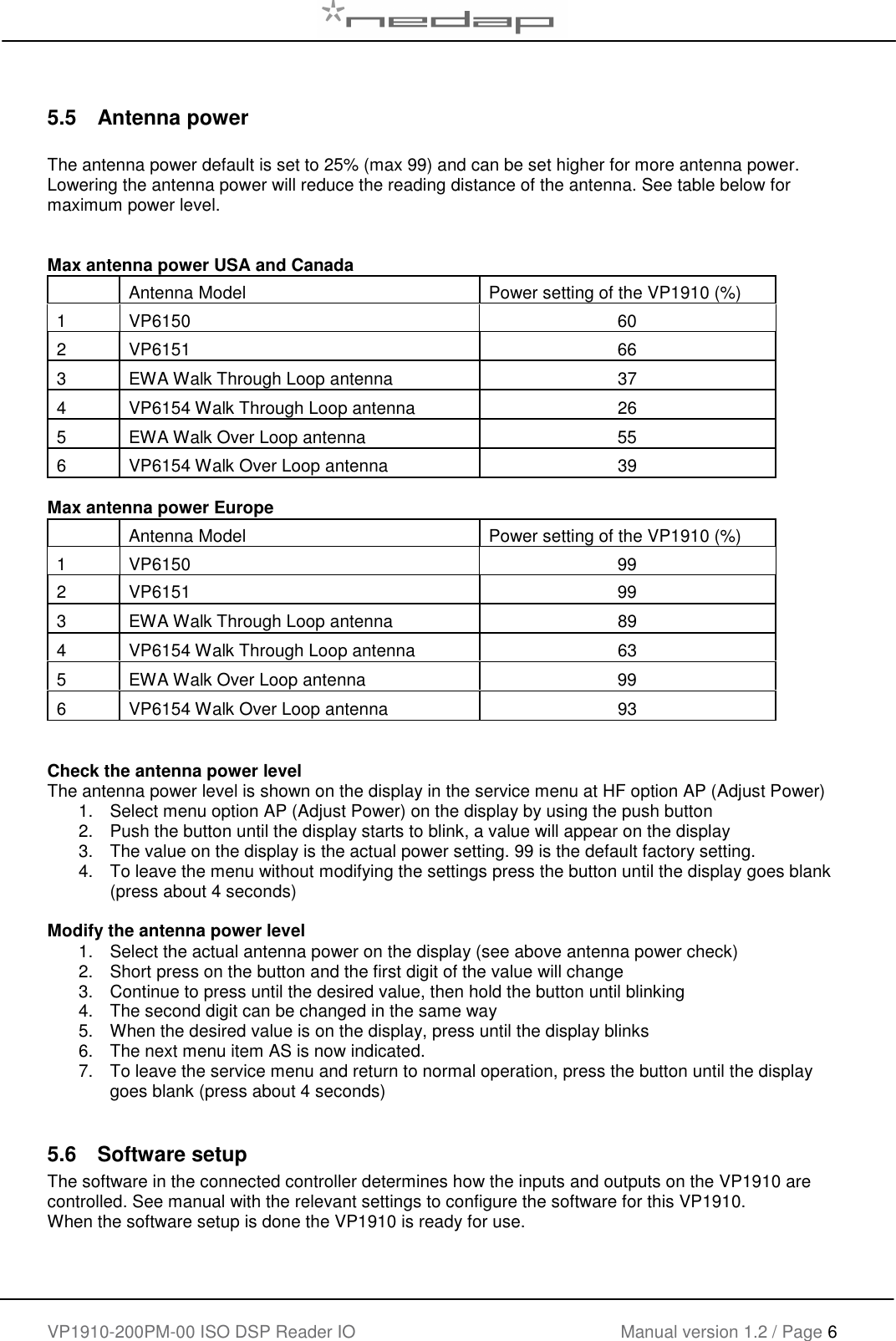    VP1910-200PM-00 ISO DSP Reader IO Manual version 1.2 / Page 6    5.5  Antenna power  The antenna power default is set to 25% (max 99) and can be set higher for more antenna power. Lowering the antenna power will reduce the reading distance of the antenna. See table below for maximum power level.   Max antenna power USA and Canada    Antenna Model  Power setting of the VP1910 (%) 1  VP6150  60 2  VP6151  66 3  EWA Walk Through Loop antenna  37 4  VP6154 Walk Through Loop antenna  26 5  EWA Walk Over Loop antenna  55 6  VP6154 Walk Over Loop antenna  39  Max antenna power Europe    Antenna Model  Power setting of the VP1910 (%) 1  VP6150  99 2  VP6151  99 3  EWA Walk Through Loop antenna  89 4  VP6154 Walk Through Loop antenna  63 5  EWA Walk Over Loop antenna  99 6  VP6154 Walk Over Loop antenna  93   Check the antenna power level The antenna power level is shown on the display in the service menu at HF option AP (Adjust Power) 1.  Select menu option AP (Adjust Power) on the display by using the push button 2.  Push the button until the display starts to blink, a value will appear on the display 3.  The value on the display is the actual power setting. 99 is the default factory setting. 4.  To leave the menu without modifying the settings press the button until the display goes blank (press about 4 seconds)  Modify the antenna power level 1.  Select the actual antenna power on the display (see above antenna power check) 2.  Short press on the button and the first digit of the value will change  3.  Continue to press until the desired value, then hold the button until blinking 4.  The second digit can be changed in the same way 5.  When the desired value is on the display, press until the display blinks 6.  The next menu item AS is now indicated. 7.  To leave the service menu and return to normal operation, press the button until the display goes blank (press about 4 seconds)  5.6  Software setup The software in the connected controller determines how the inputs and outputs on the VP1910 are controlled. See manual with the relevant settings to configure the software for this VP1910. When the software setup is done the VP1910 is ready for use.  