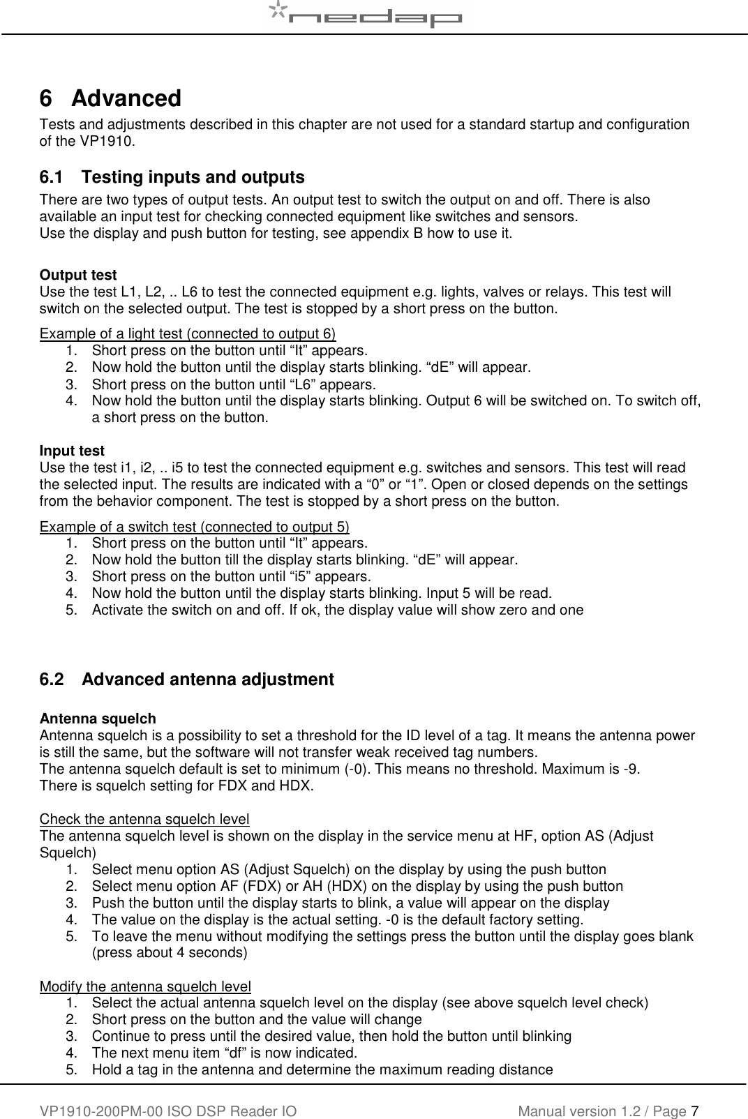    VP1910-200PM-00 ISO DSP Reader IO Manual version 1.2 / Page 7    6  Advanced Tests and adjustments described in this chapter are not used for a standard startup and configuration of the VP1910.  6.1  Testing inputs and outputs There are two types of output tests. An output test to switch the output on and off. There is also available an input test for checking connected equipment like switches and sensors. Use the display and push button for testing, see appendix B how to use it.       Output test Use the test L1, L2, .. L6 to test the connected equipment e.g. lights, valves or relays. This test will switch on the selected output. The test is stopped by a short press on the button. Example of a light test (connected to output 6) 1.  Short press on the button until &ldquo;It&rdquo; appears.  2.  Now hold the button until the display starts blinking. &ldquo;dE&rdquo; will appear. 3.  Short press on the button until &ldquo;L6&rdquo; appears. 4.  Now hold the button until the display starts blinking. Output 6 will be switched on. To switch off, a short press on the button.  Input test Use the test i1, i2, .. i5 to test the connected equipment e.g. switches and sensors. This test will read the selected input. The results are indicated with a &ldquo;0&rdquo; or &ldquo;1&rdquo;. Open or closed depends on the settings from the behavior component. The test is stopped by a short press on the button. Example of a switch test (connected to output 5) 1.  Short press on the button until &ldquo;It&rdquo; appears.  2.  Now hold the button till the display starts blinking. &ldquo;dE&rdquo; will appear. 3.  Short press on the button until &ldquo;i5&rdquo; appears. 4.  Now hold the button until the display starts blinking. Input 5 will be read. 5.  Activate the switch on and off. If ok, the display value will show zero and one   6.2  Advanced antenna adjustment  Antenna squelch Antenna squelch is a possibility to set a threshold for the ID level of a tag. It means the antenna power is still the same, but the software will not transfer weak received tag numbers. The antenna squelch default is set to minimum (-0). This means no threshold. Maximum is -9. There is squelch setting for FDX and HDX.  Check the antenna squelch level The antenna squelch level is shown on the display in the service menu at HF, option AS (Adjust Squelch) 1.  Select menu option AS (Adjust Squelch) on the display by using the push button 2.  Select menu option AF (FDX) or AH (HDX) on the display by using the push button 3.  Push the button until the display starts to blink, a value will appear on the display 4.  The value on the display is the actual setting. -0 is the default factory setting. 5.  To leave the menu without modifying the settings press the button until the display goes blank (press about 4 seconds)  Modify the antenna squelch level 1.  Select the actual antenna squelch level on the display (see above squelch level check) 2.  Short press on the button and the value will change  3.  Continue to press until the desired value, then hold the button until blinking 4.  The next menu item &ldquo;df&rdquo; is now indicated. 5.  Hold a tag in the antenna and determine the maximum reading distance 