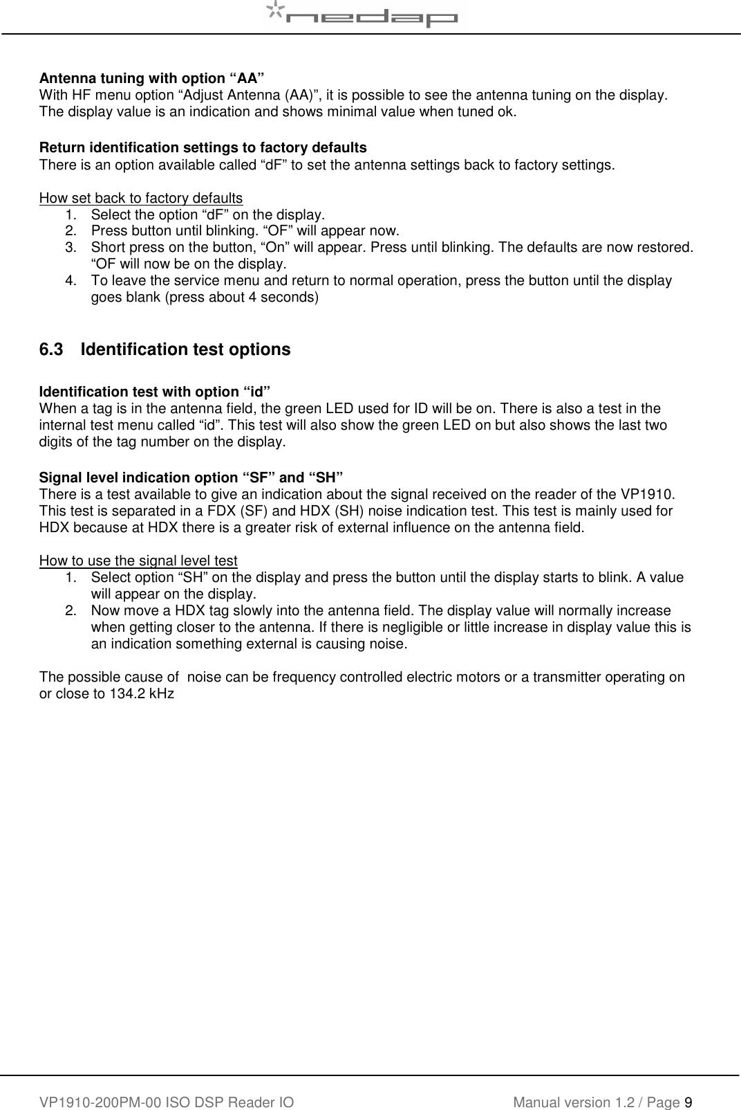    VP1910-200PM-00 ISO DSP Reader IO Manual version 1.2 / Page 9    Antenna tuning with option &ldquo;AA&rdquo; With HF menu option &ldquo;Adjust Antenna (AA)&rdquo;, it is possible to see the antenna tuning on the display. The display value is an indication and shows minimal value when tuned ok.  Return identification settings to factory defaults There is an option available called &ldquo;dF&rdquo; to set the antenna settings back to factory settings.   How set back to factory defaults 1.  Select the option &ldquo;dF&rdquo; on the display.  2.  Press button until blinking. &ldquo;OF&rdquo; will appear now.  3.  Short press on the button, &ldquo;On&rdquo; will appear. Press until blinking. The defaults are now restored. &ldquo;OF will now be on the display.  4.  To leave the service menu and return to normal operation, press the button until the display goes blank (press about 4 seconds)  6.3  Identification test options  Identification test with option &ldquo;id&rdquo; When a tag is in the antenna field, the green LED used for ID will be on. There is also a test in the internal test menu called &ldquo;id&rdquo;. This test will also show the green LED on but also shows the last two digits of the tag number on the display.     Signal level indication option &ldquo;SF&rdquo; and &ldquo;SH&rdquo; There is a test available to give an indication about the signal received on the reader of the VP1910. This test is separated in a FDX (SF) and HDX (SH) noise indication test. This test is mainly used for HDX because at HDX there is a greater risk of external influence on the antenna field.  How to use the signal level test 1.  Select option &ldquo;SH&rdquo; on the display and press the button until the display starts to blink. A value will appear on the display.  2.  Now move a HDX tag slowly into the antenna field. The display value will normally increase when getting closer to the antenna. If there is negligible or little increase in display value this is an indication something external is causing noise.  The possible cause of  noise can be frequency controlled electric motors or a transmitter operating on or close to 134.2 kHz  