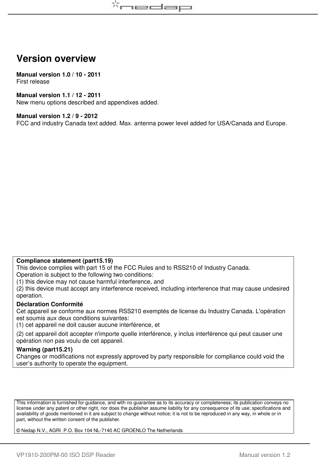   VP1910-200PM-00 ISO DSP Reader Manual version 1.2      Version overview  Manual version 1.0 / 10 - 2011 First release  Manual version 1.1 / 12 - 2011 New menu options described and appendixes added.  Manual version 1.2 / 9 - 2012 FCC and industry Canada text added. Max. antenna power level added for USA/Canada and Europe.                   Compliance statement (part15.19) This device complies with part 15 of the FCC Rules and to RSS210 of Industry Canada. Operation is subject to the following two conditions: (1) this device may not cause harmful interference, and  (2) this device must accept any interference received, including interference that may cause undesired operation. D&eacute;claration Conformit&eacute; Cet appareil se conforme aux normes RSS210 exempt&eacute;s de license du Industry Canada. L'op&eacute;ration est soumis aux deux conditions suivantes: (1) cet appareil ne doit causer aucune interf&eacute;rence, et  (2) cet appareil doit accepter n'importe quelle interf&eacute;rence, y inclus interf&eacute;rence qui peut causer une op&eacute;ration non pas voulu de cet appareil. Warning (part15.21) Changes or modifications not expressly approved by party responsible for compliance could void the user&rsquo;s authority to operate the equipment.     This information is furnished for guidance, and with no guarantee as to its accuracy or completeness; its publication conveys no license under any patent or other right, nor does the publisher assume liability for any consequence of its use; specifications and availability of goods mentioned in it are subject to change without notice; it is not to be reproduced in any way, in whole or in part, without the written consent of the publisher.  &copy; Nedap N.V., AGRI  P.O. Box 104 NL-7140 AC GROENLO The Netherlands    