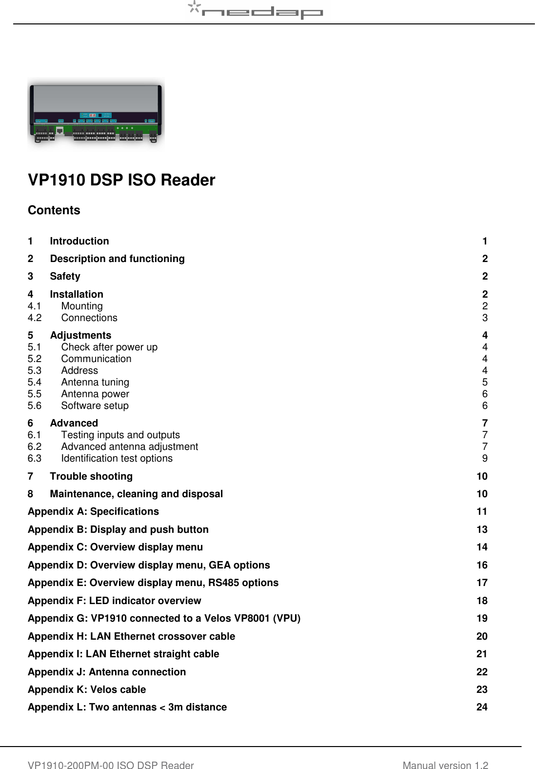   VP1910-200PM-00 ISO DSP Reader Manual version 1.2        VP1910 DSP ISO Reader   Contents  1 Introduction  1 2 Description and functioning  2 3 Safety  2 4 Installation  2 4.1 Mounting  2 4.2 Connections  3 5 Adjustments  4 5.1 Check after power up  4 5.2 Communication  4 5.3 Address  4 5.4 Antenna tuning  5 5.5 Antenna power  6 5.6 Software setup  6 6 Advanced  7 6.1 Testing inputs and outputs  7 6.2 Advanced antenna adjustment  7 6.3 Identification test options  9 7 Trouble shooting  10 8 Maintenance, cleaning and disposal  10 Appendix A: Specifications  11 Appendix B: Display and push button  13 Appendix C: Overview display menu  14 Appendix D: Overview display menu, GEA options  16 Appendix E: Overview display menu, RS485 options  17 Appendix F: LED indicator overview  18 Appendix G: VP1910 connected to a Velos VP8001 (VPU)  19 Appendix H: LAN Ethernet crossover cable  20 Appendix I: LAN Ethernet straight cable  21 Appendix J: Antenna connection  22 Appendix K: Velos cable  23 Appendix L: Two antennas < 3m distance  24     