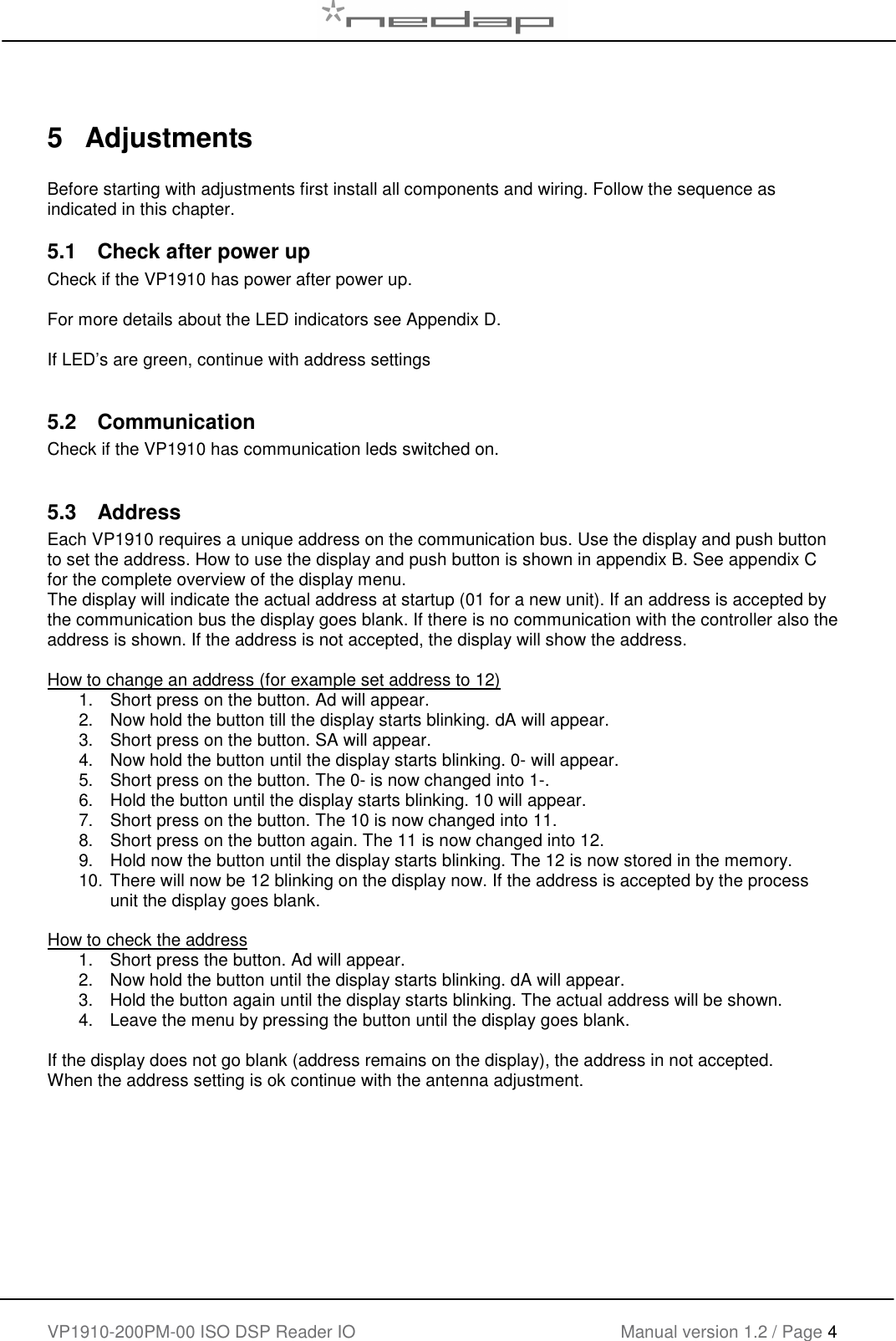    VP1910-200PM-00 ISO DSP Reader IO Manual version 1.2 / Page 4     5  Adjustments  Before starting with adjustments first install all components and wiring. Follow the sequence as indicated in this chapter. 5.1  Check after power up Check if the VP1910 has power after power up.   For more details about the LED indicators see Appendix D.  If LED&rsquo;s are green, continue with address settings  5.2  Communication  Check if the VP1910 has communication leds switched on.  5.3  Address Each VP1910 requires a unique address on the communication bus. Use the display and push button to set the address. How to use the display and push button is shown in appendix B. See appendix C for the complete overview of the display menu. The display will indicate the actual address at startup (01 for a new unit). If an address is accepted by the communication bus the display goes blank. If there is no communication with the controller also the address is shown. If the address is not accepted, the display will show the address.  How to change an address (for example set address to 12) 1.  Short press on the button. Ad will appear.  2.  Now hold the button till the display starts blinking. dA will appear. 3.  Short press on the button. SA will appear. 4.  Now hold the button until the display starts blinking. 0- will appear. 5.  Short press on the button. The 0- is now changed into 1-. 6.  Hold the button until the display starts blinking. 10 will appear. 7.  Short press on the button. The 10 is now changed into 11. 8.  Short press on the button again. The 11 is now changed into 12. 9.  Hold now the button until the display starts blinking. The 12 is now stored in the memory. 10. There will now be 12 blinking on the display now. If the address is accepted by the process unit the display goes blank.  How to check the address 1.  Short press the button. Ad will appear.  2.  Now hold the button until the display starts blinking. dA will appear. 3.  Hold the button again until the display starts blinking. The actual address will be shown. 4.  Leave the menu by pressing the button until the display goes blank.  If the display does not go blank (address remains on the display), the address in not accepted. When the address setting is ok continue with the antenna adjustment.  