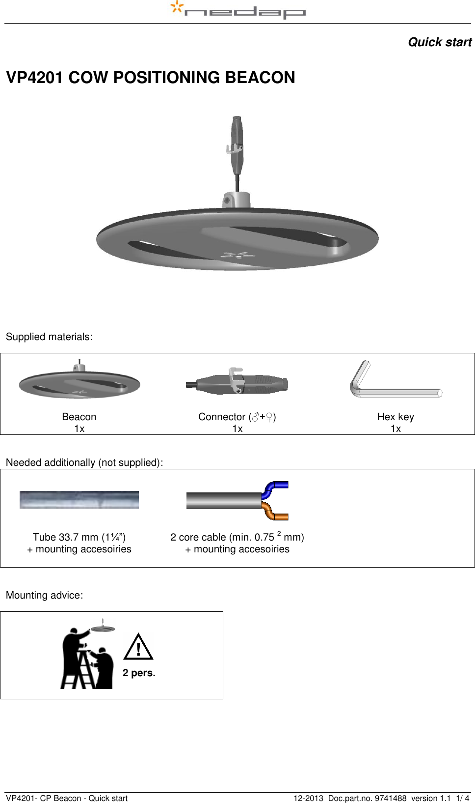   VP4201- CP Beacon - Quick start    12-2013  Doc.part.no. 9741488  version 1.1  1/ 4   Quick start  VP4201 COW POSITIONING BEACON     Supplied materials:     Beacon 1x Connector (♂+♀) 1x Hex key 1x  Needed additionally (not supplied):       Tube 33.7 mm (1¼”) + mounting accesoiries   2 core cable (min. 0.75 2 mm) + mounting accesoiries     Mounting advice:      2 pers. 