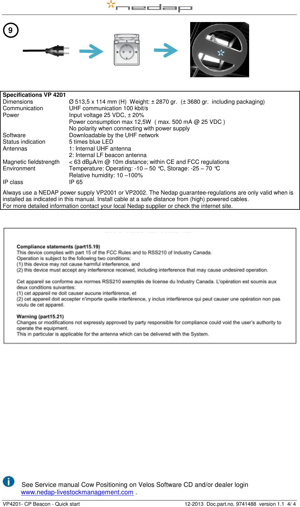   VP4201- CP Beacon - Quick start    12-2013  Doc.part.no. 9741488  version 1.1  4/ 4                                                                                                    Specifications VP 4201 Dimensions Ø 513,5 x 114 mm (H)  Weight: ± 2870 gr.  (± 3680 gr.  including packaging) Communication UHF communication 100 kbit/s  Power Input voltage 25 VDC, ± 20%  Power consumption max 12,5W  ( max. 500 mA @ 25 VDC ) No polarity when connecting with power supply Software Downloadable by the UHF network Status indication 5 times blue LED Antennas 1: Internal UHF antenna 2: Internal LF beacon antenna Magnetic fieldstrength &lt; 63 dBµA/m @ 10m distance; within CE and FCC regulations Environment Temperature: Operating: -10 – 50 °C, Storage: -25 – 70 °C Relative humidity: 10 –100%  IP class IP 65 Always use a NEDAP power supply VP2001 or VP2002. The Nedap guarantee-regulations are only valid when is installed as indicated in this manual. Install cable at a safe distance from (high) powered cables. For more detailed information contact your local Nedap supplier or check the internet site.            See Service manual Cow Positioning on Velos Software CD and/or dealer login                              www.nedap-livestockmanagement.com . 9 Length of corridor (m) 