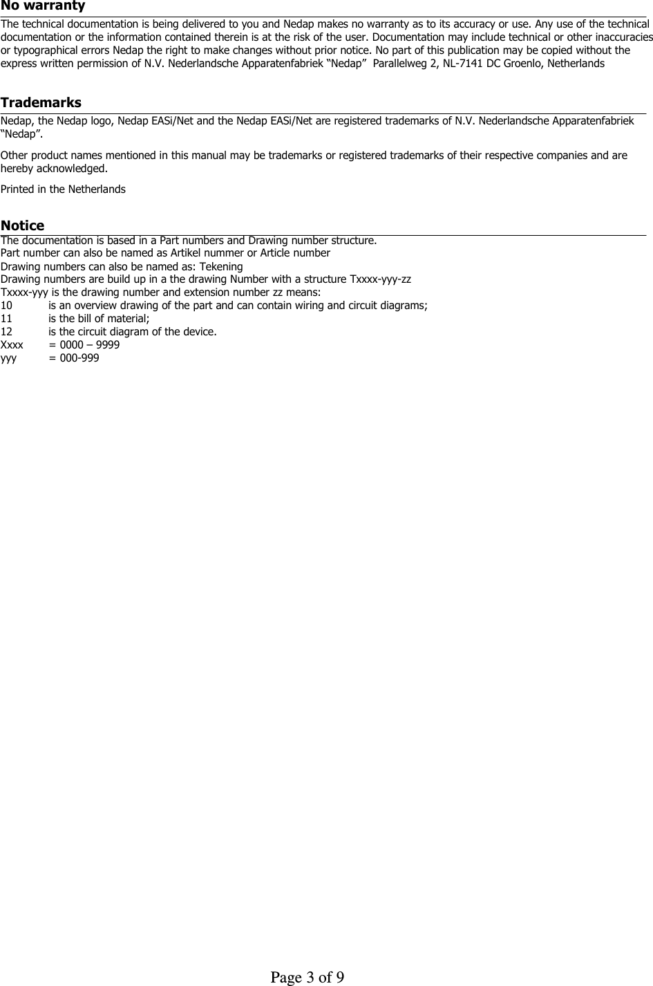     Page 3 of 9    No warranty  The technical documentation is being delivered to you and Nedap makes no warranty as to its accuracy or use. Any use of the technical documentation or the information contained therein is at the risk of the user. Documentation may include technical or other inaccuracies or typographical errors Nedap the right to make changes without prior notice. No part of this publication may be copied without the express written permission of N.V. Nederlandsche Apparatenfabriek “Nedap”  Parallelweg 2, NL-7141 DC Groenlo, Netherlands Trademarks Nedap, the Nedap logo, Nedap EASi/Net and the Nedap EASi/Net are registered trademarks of N.V. Nederlandsche Apparatenfabriek “Nedap”. Other product names mentioned in this manual may be trademarks or registered trademarks of their respective companies and are hereby acknowledged. Printed in the Netherlands  Notice  The documentation is based in a Part numbers and Drawing number structure.  Part number can also be named as Artikel nummer or Article number  Drawing numbers can also be named as: Tekening  Drawing numbers are build up in a the drawing Number with a structure Txxxx-yyy-zz  Txxxx-yyy is the drawing number and extension number zz means:  10   is an overview drawing of the part and can contain wiring and circuit diagrams;  11   is the bill of material;  12  is the circuit diagram of the device.  Xxxx  = 0000 – 9999 yyy  = 000-999  