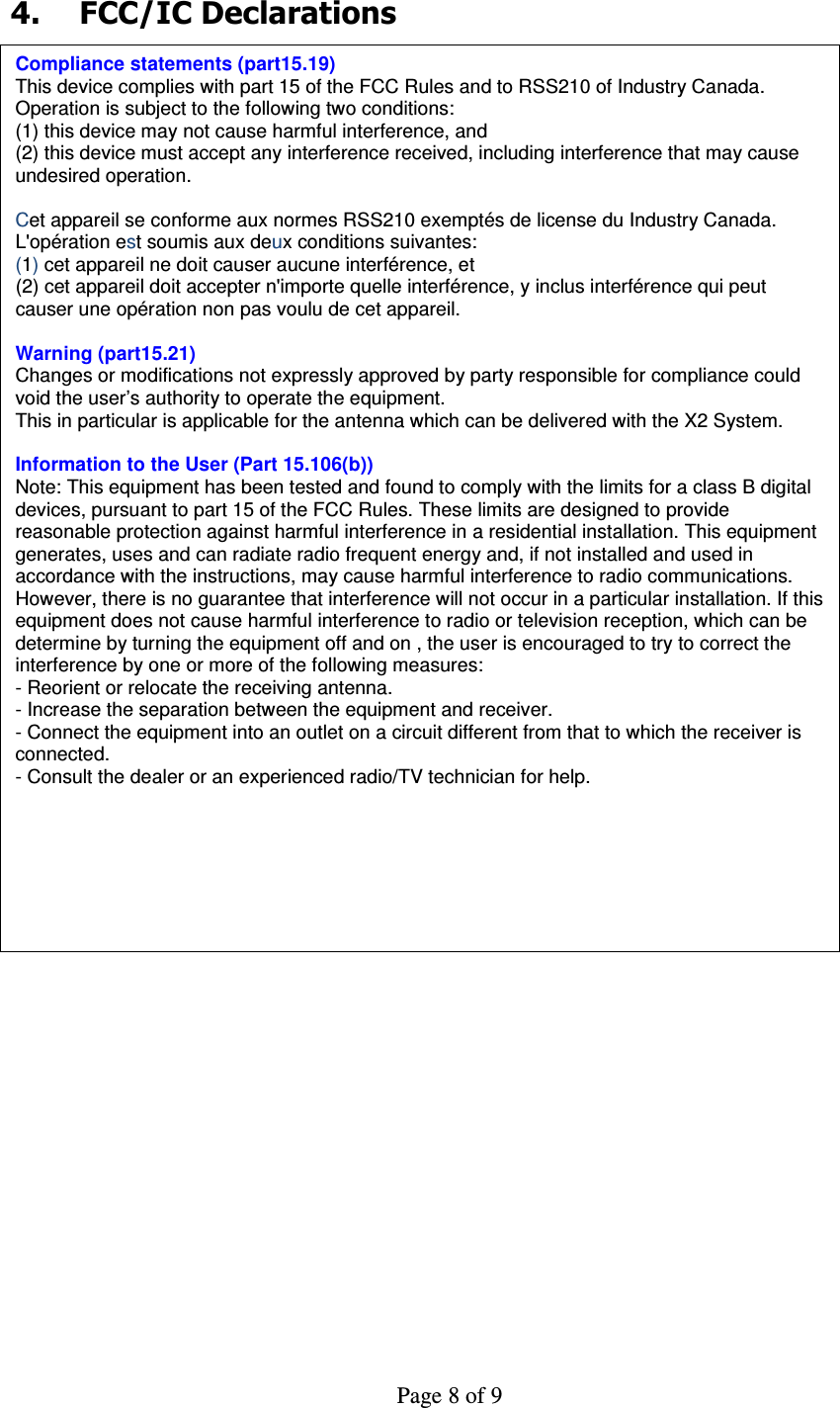     Page 8 of 9     4.  FCC/IC Declarations  4  FCC/IC Declarations Compliance statements (part15.19) This device complies with part 15 of the FCC Rules and to RSS210 of Industry Canada. Operation is subject to the following two conditions: (1) this device may not cause harmful interference, and (2) this device must accept any interference received, including interference that may cause undesired operation.  Cet appareil se conforme aux normes RSS210 exemptés de license du Industry Canada. L&apos;opération est soumis aux deux conditions suivantes: (1) cet appareil ne doit causer aucune interférence, et  (2) cet appareil doit accepter n&apos;importe quelle interférence, y inclus interférence qui peut causer une opération non pas voulu de cet appareil.  Warning (part15.21) Changes or modifications not expressly approved by party responsible for compliance could void the user’s authority to operate the equipment. This in particular is applicable for the antenna which can be delivered with the X2 System.  Information to the User (Part 15.106(b)) Note: This equipment has been tested and found to comply with the limits for a class B digital devices, pursuant to part 15 of the FCC Rules. These limits are designed to provide reasonable protection against harmful interference in a residential installation. This equipment generates, uses and can radiate radio frequent energy and, if not installed and used in accordance with the instructions, may cause harmful interference to radio communications.  However, there is no guarantee that interference will not occur in a particular installation. If this equipment does not cause harmful interference to radio or television reception, which can be determine by turning the equipment off and on , the user is encouraged to try to correct the interference by one or more of the following measures: - Reorient or relocate the receiving antenna. - Increase the separation between the equipment and receiver. - Connect the equipment into an outlet on a circuit different from that to which the receiver is connected. - Consult the dealer or an experienced radio/TV technician for help. 